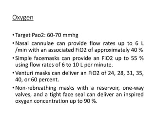 Oxygen
•Target Pao2: 60-70 mmhg
•Nasal cannulae can provide flow rates up to 6 L
/min with an associated FiO2 of approximately 40 %
•Simple facemasks can provide an FiO2 up to 55 %
using flow rates of 6 to 10 L per minute.
•Venturi masks can deliver an FiO2 of 24, 28, 31, 35,
40, or 60 percent.
•Non-rebreathing masks with a reservoir, one-way
valves, and a tight face seal can deliver an inspired
oxygen concentration up to 90 %.
 