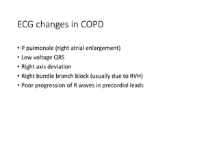 ECG changes in COPD
• P pulmonale (right atrial enlargement)
• Low voltage QRS
• Right axis deviation
• Right bundle branch block (usually due to RVH)
• Poor progression of R waves in precordial leads
 