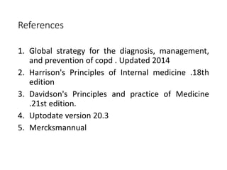 References
1. Global strategy for the diagnosis, management,
and prevention of copd . Updated 2014
2. Harrison's Principles of Internal medicine .18th
edition
3. Davidson's Principles and practice of Medicine
.21st edition.
4. Uptodate version 20.3
5. Mercksmannual
 