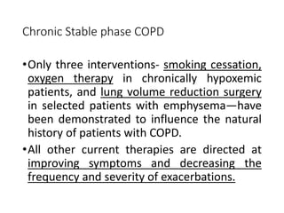 Chronic Stable phase COPD
•Only three interventions- smoking cessation,
oxygen therapy in chronically hypoxemic
patients, and lung volume reduction surgery
in selected patients with emphysema—have
been demonstrated to influence the natural
history of patients with COPD.
•All other current therapies are directed at
improving symptoms and decreasing the
frequency and severity of exacerbations.
 