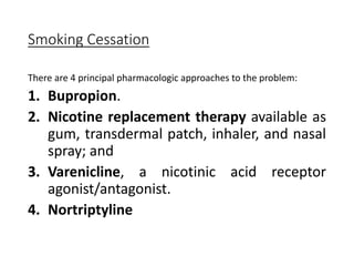 Smoking Cessation
There are 4 principal pharmacologic approaches to the problem:
1. Bupropion.
2. Nicotine replacement therapy available as
gum, transdermal patch, inhaler, and nasal
spray; and
3. Varenicline, a nicotinic acid receptor
agonist/antagonist.
4. Nortriptyline
 