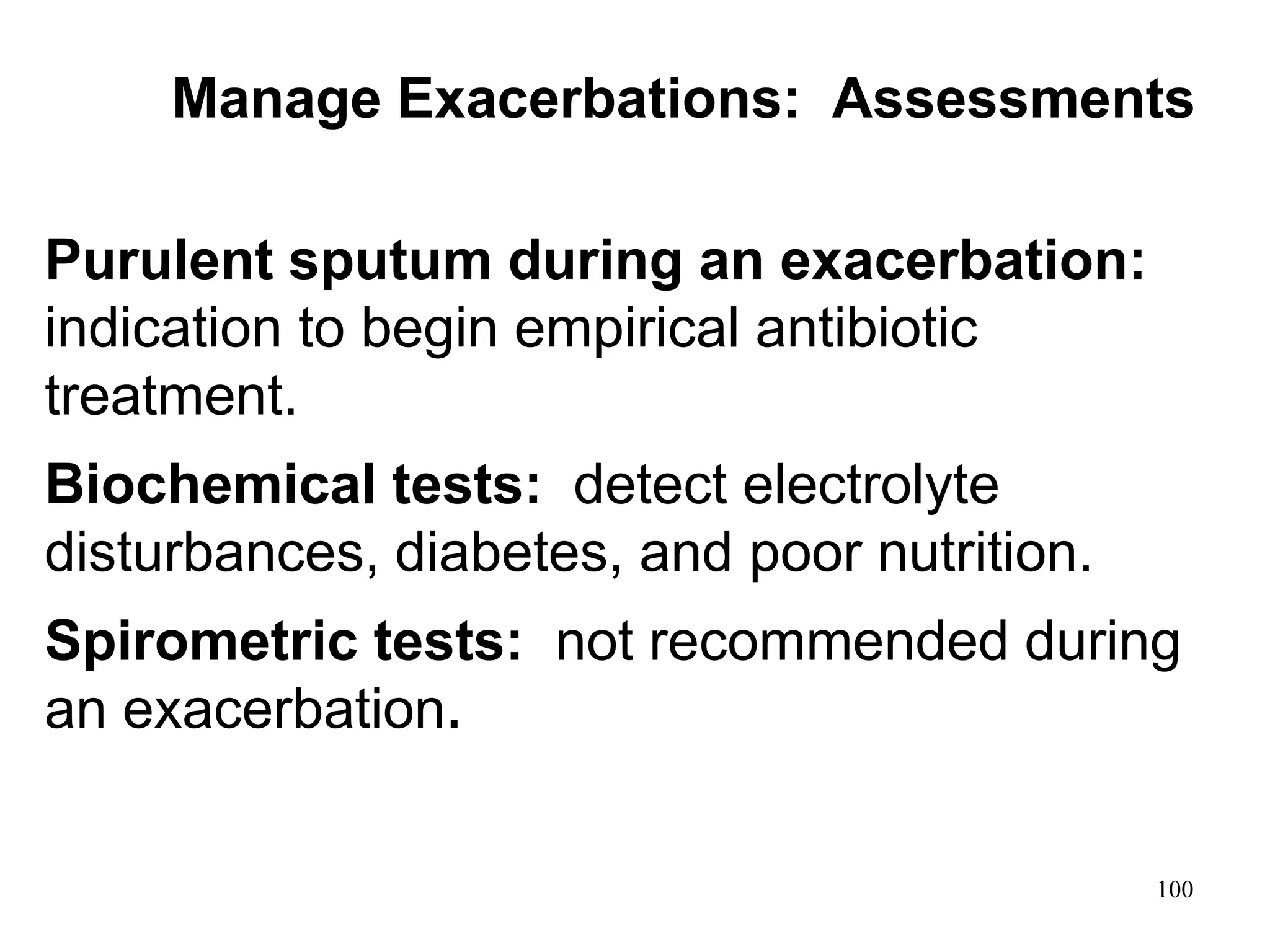 Purulent sputum during an exacerbation:
indication to begin empirical antibiotic
treatment.
Biochemical tests: detect electrolyte
disturbances, diabetes, and poor nutrition.
Spirometric tests: not recommended during
an exacerbation.
Manage Exacerbations: Assessments
100
 