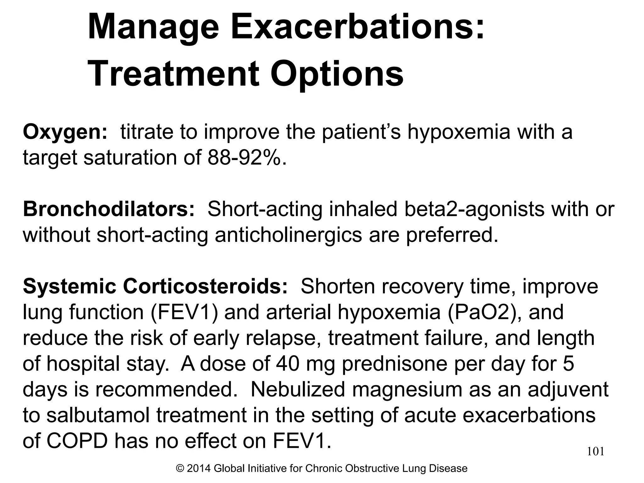 Oxygen: titrate to improve the patient’s hypoxemia with a
target saturation of 88-92%.
Bronchodilators: Short-acting inhaled beta2-agonists with or
without short-acting anticholinergics are preferred.
Systemic Corticosteroids: Shorten recovery time, improve
lung function (FEV1) and arterial hypoxemia (PaO2), and
reduce the risk of early relapse, treatment failure, and length
of hospital stay. A dose of 40 mg prednisone per day for 5
days is recommended. Nebulized magnesium as an adjuvent
to salbutamol treatment in the setting of acute exacerbations
of COPD has no effect on FEV1.
Manage Exacerbations:
Treatment Options
© 2014 Global Initiative for Chronic Obstructive Lung Disease
101
 