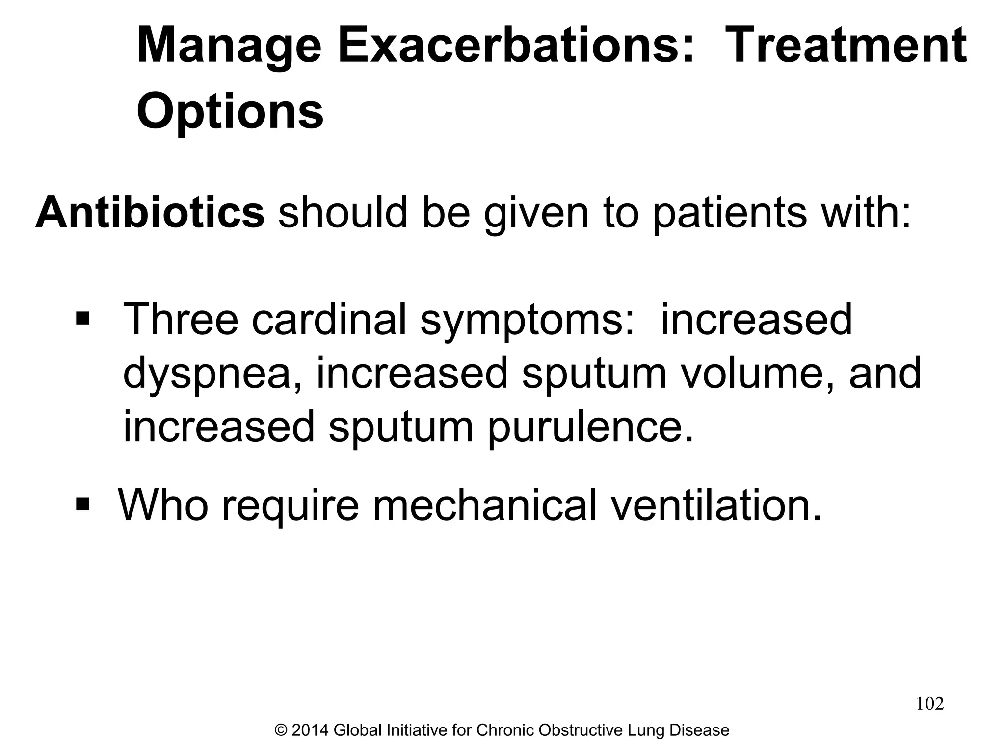 Antibiotics should be given to patients with:
 Three cardinal symptoms: increased
dyspnea, increased sputum volume, and
increased sputum purulence.
 Who require mechanical ventilation.
Manage Exacerbations: Treatment
Options
© 2014 Global Initiative for Chronic Obstructive Lung Disease
102
 