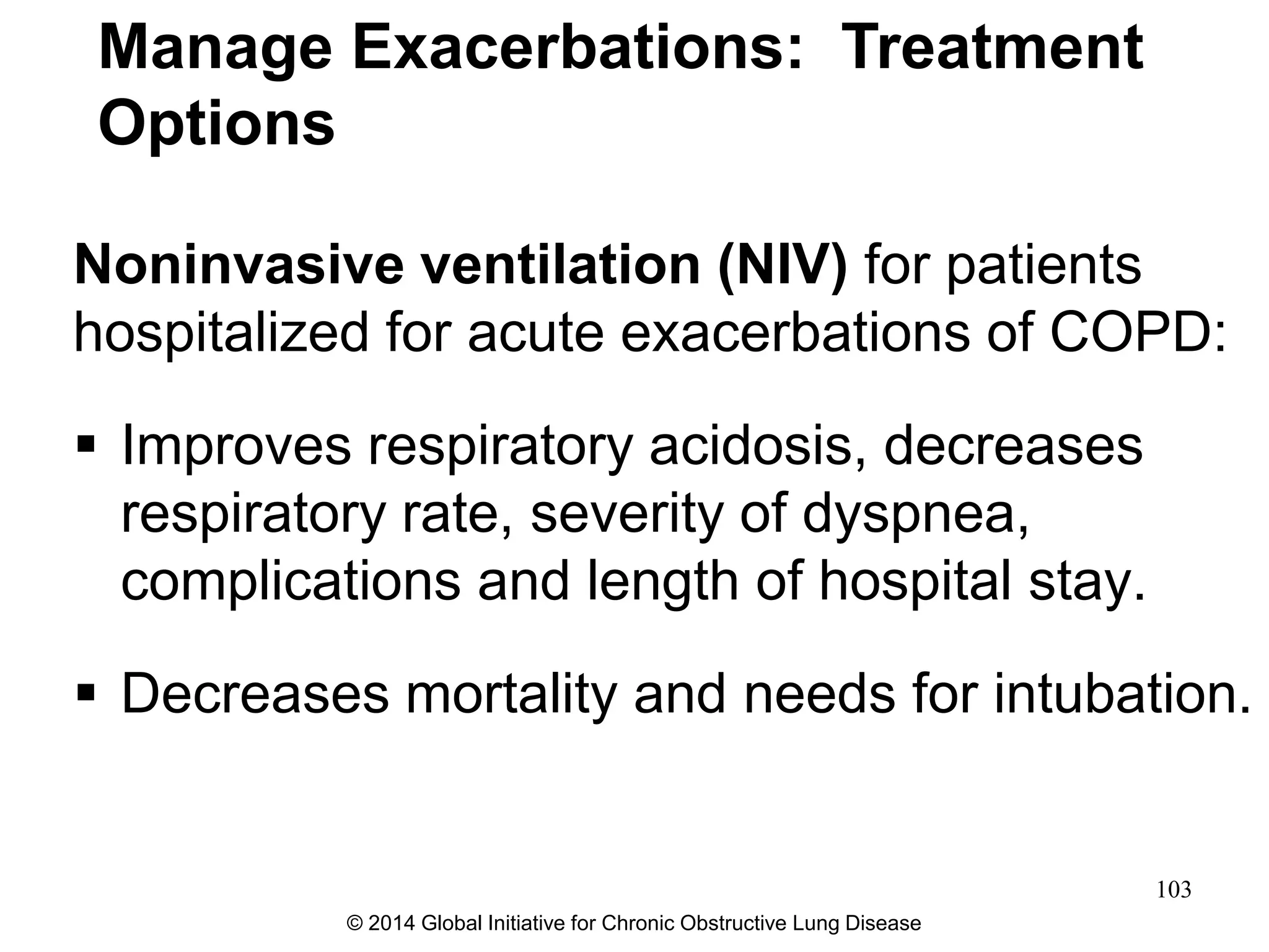Noninvasive ventilation (NIV) for patients
hospitalized for acute exacerbations of COPD:
 Improves respiratory acidosis, decreases
respiratory rate, severity of dyspnea,
complications and length of hospital stay.
 Decreases mortality and needs for intubation.
Manage Exacerbations: Treatment
Options
© 2014 Global Initiative for Chronic Obstructive Lung Disease
103
 