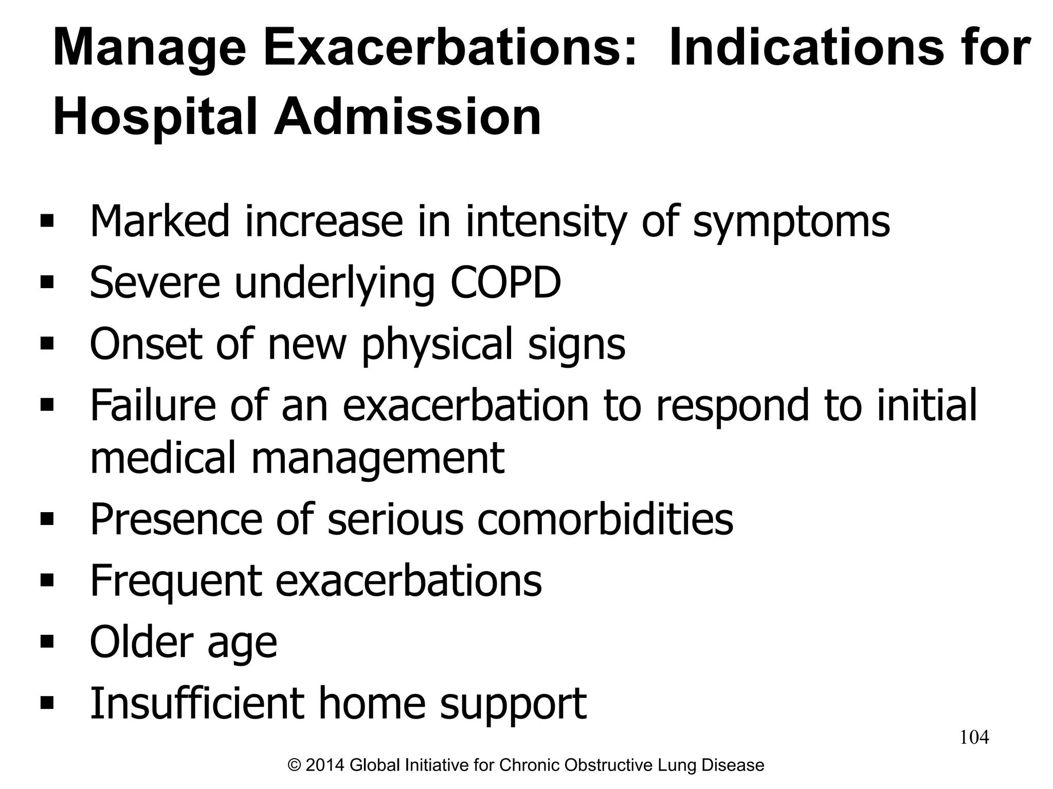  Marked increase in intensity of symptoms
 Severe underlying COPD
 Onset of new physical signs
 Failure of an exacerbation to respond to initial
medical management
 Presence of serious comorbidities
 Frequent exacerbations
 Older age
 Insufficient home support
Manage Exacerbations: Indications for
Hospital Admission
© 2014 Global Initiative for Chronic Obstructive Lung Disease
104
 