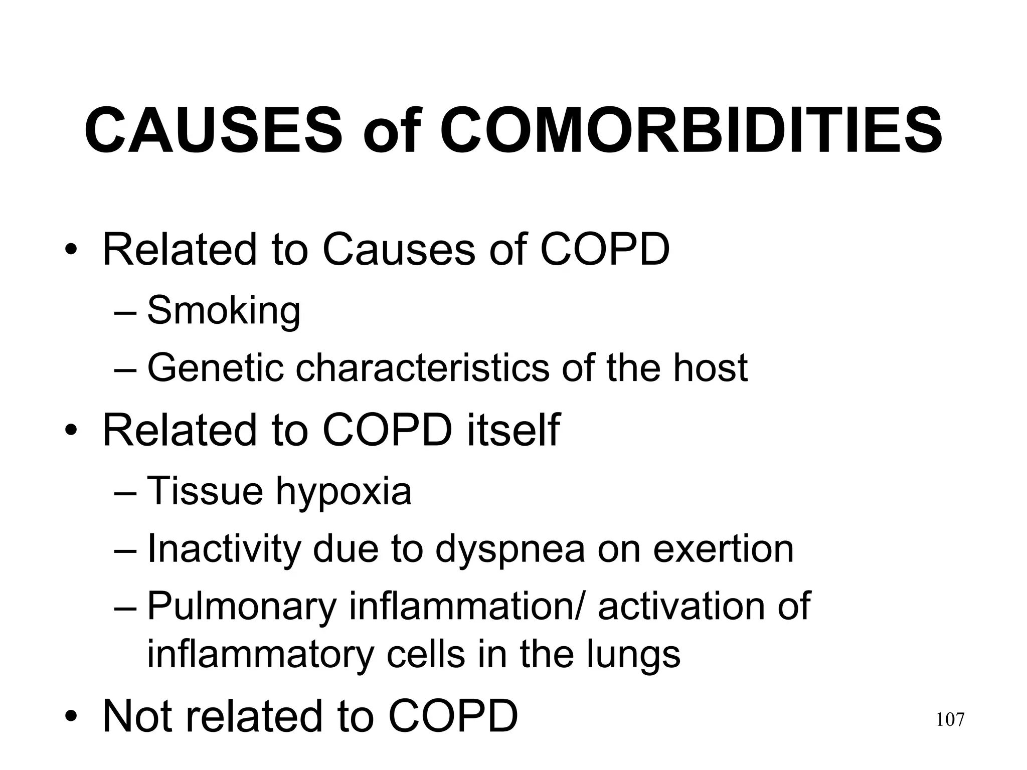 CAUSES of COMORBIDITIES
• Related to Causes of COPD
– Smoking
– Genetic characteristics of the host
• Related to COPD itself
– Tissue hypoxia
– Inactivity due to dyspnea on exertion
– Pulmonary inflammation/ activation of
inflammatory cells in the lungs
• Not related to COPD 107
 