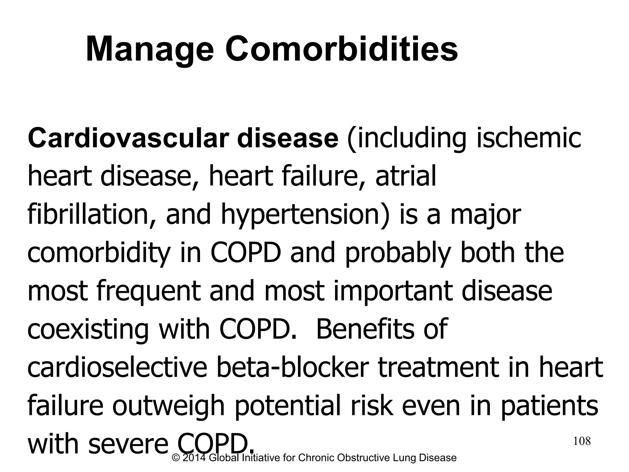Cardiovascular disease (including ischemic
heart disease, heart failure, atrial
fibrillation, and hypertension) is a major
comorbidity in COPD and probably both the
most frequent and most important disease
coexisting with COPD. Benefits of
cardioselective beta-blocker treatment in heart
failure outweigh potential risk even in patients
with severe COPD.
Manage Comorbidities
© 2014 Global Initiative for Chronic Obstructive Lung Disease
108
 