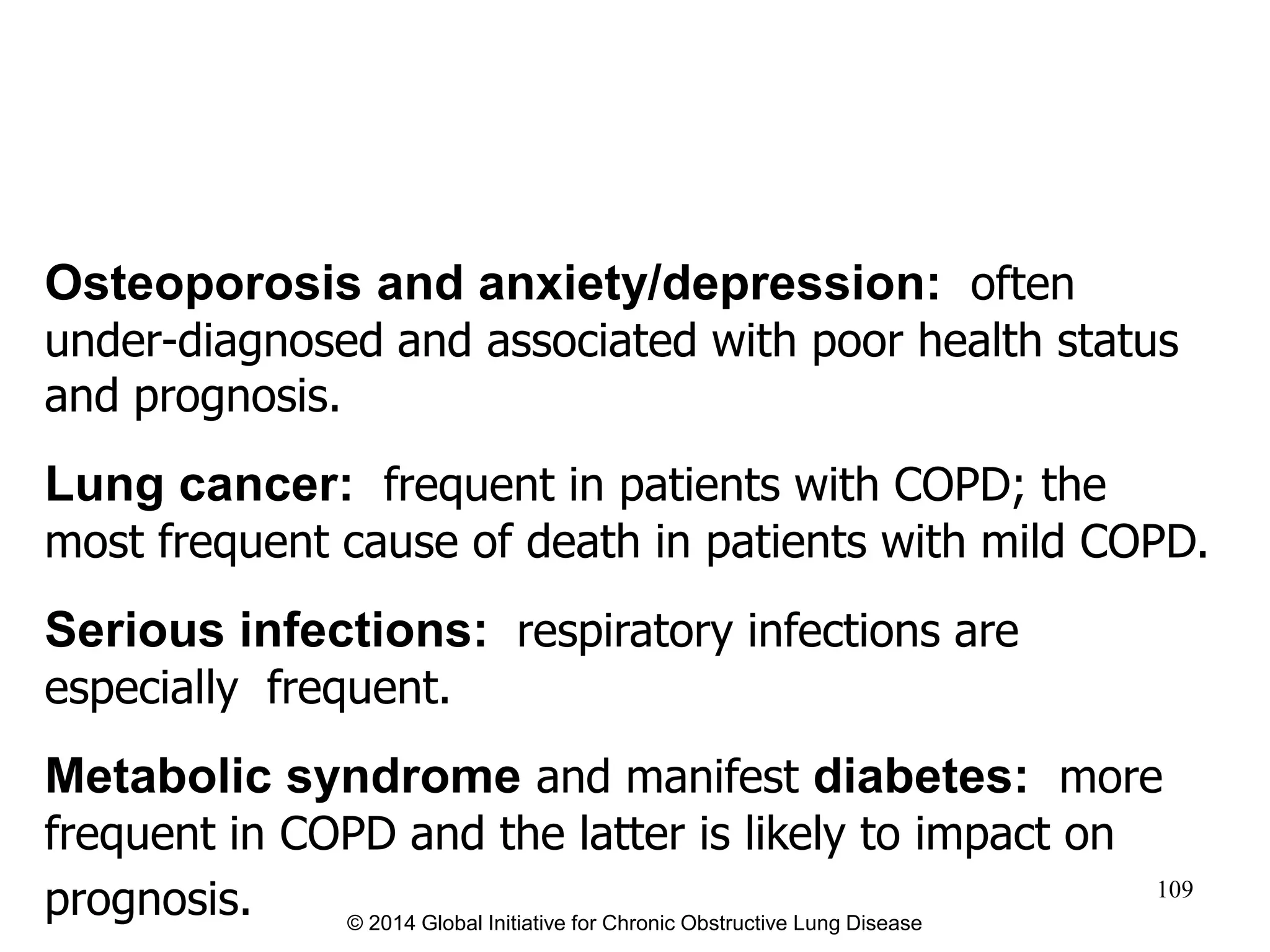 Osteoporosis and anxiety/depression: often
under-diagnosed and associated with poor health status
and prognosis.
Lung cancer: frequent in patients with COPD; the
most frequent cause of death in patients with mild COPD.
Serious infections: respiratory infections are
especially frequent.
Metabolic syndrome and manifest diabetes: more
frequent in COPD and the latter is likely to impact on
prognosis. © 2014 Global Initiative for Chronic Obstructive Lung Disease
109
 