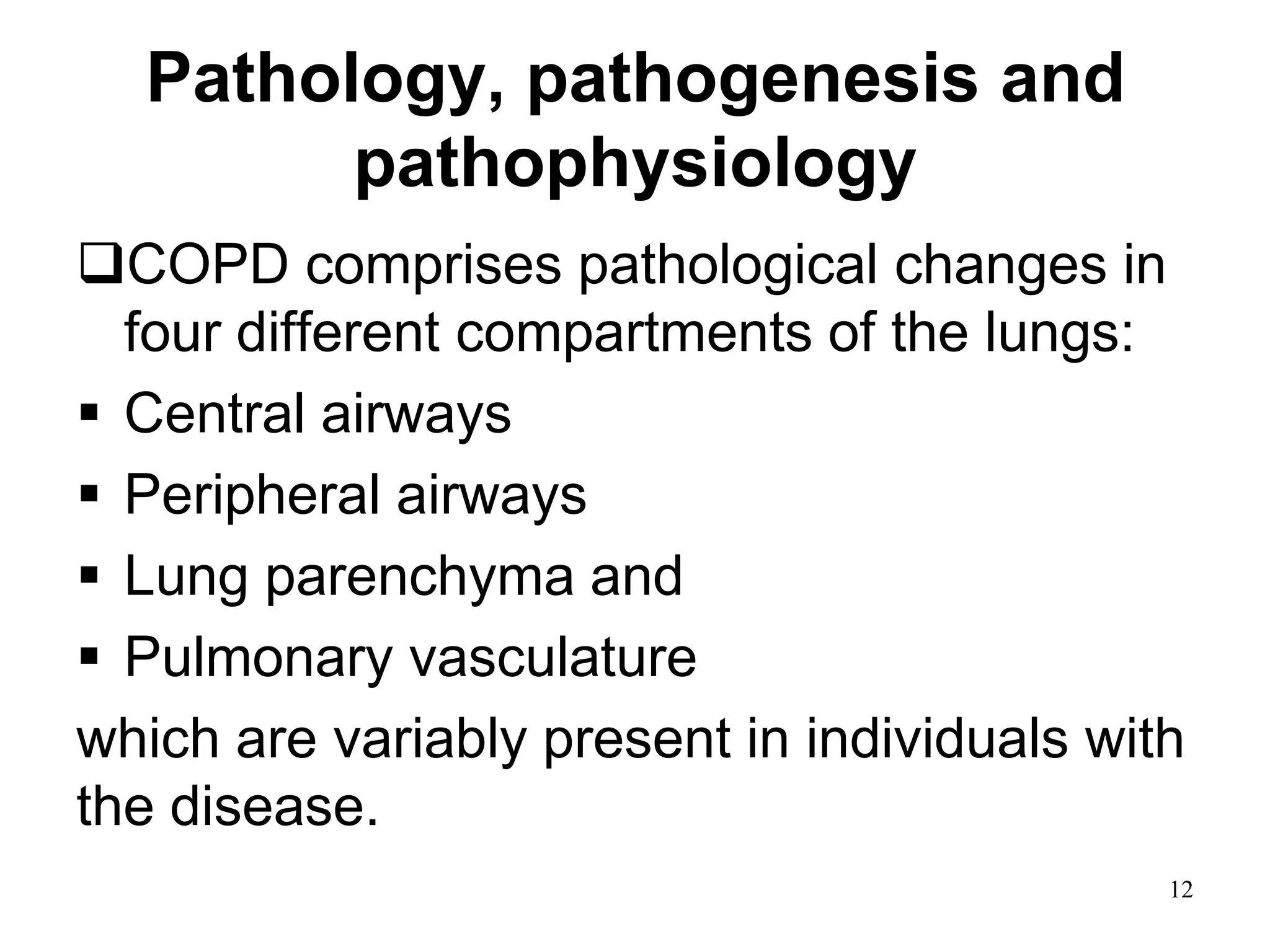 Pathology, pathogenesis and
pathophysiology
COPD comprises pathological changes in
four different compartments of the lungs:
 Central airways
 Peripheral airways
 Lung parenchyma and
 Pulmonary vasculature
which are variably present in individuals with
the disease.
12
 