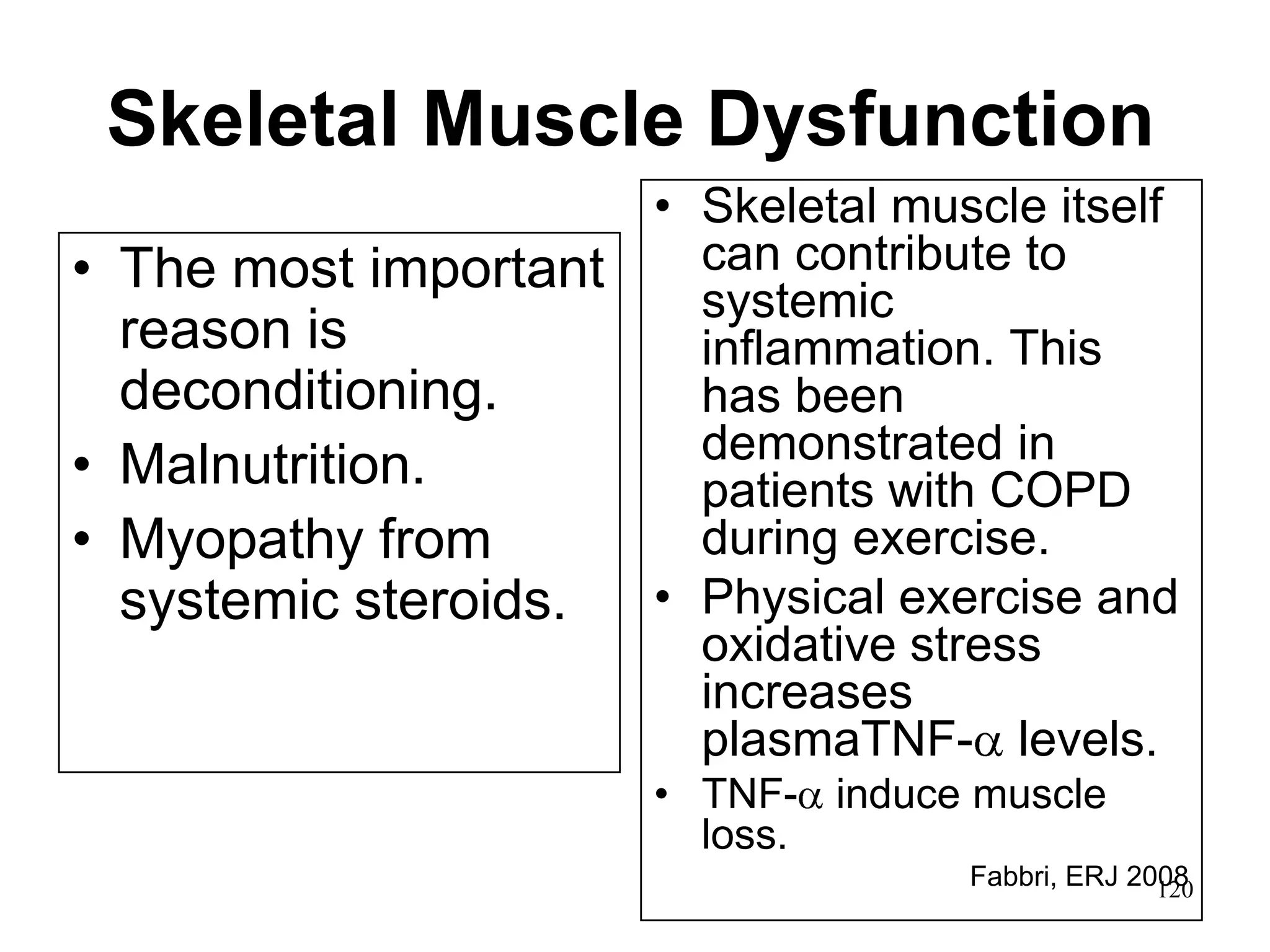 Skeletal Muscle Dysfunction
• The most important
reason is
deconditioning.
• Malnutrition.
• Myopathy from
systemic steroids.
• Skeletal muscle itself
can contribute to
systemic
inflammation. This
has been
demonstrated in
patients with COPD
during exercise.
• Physical exercise and
oxidative stress
increases
plasmaTNF- levels.
• TNF- induce muscle
loss.
Fabbri, ERJ 2008120
 