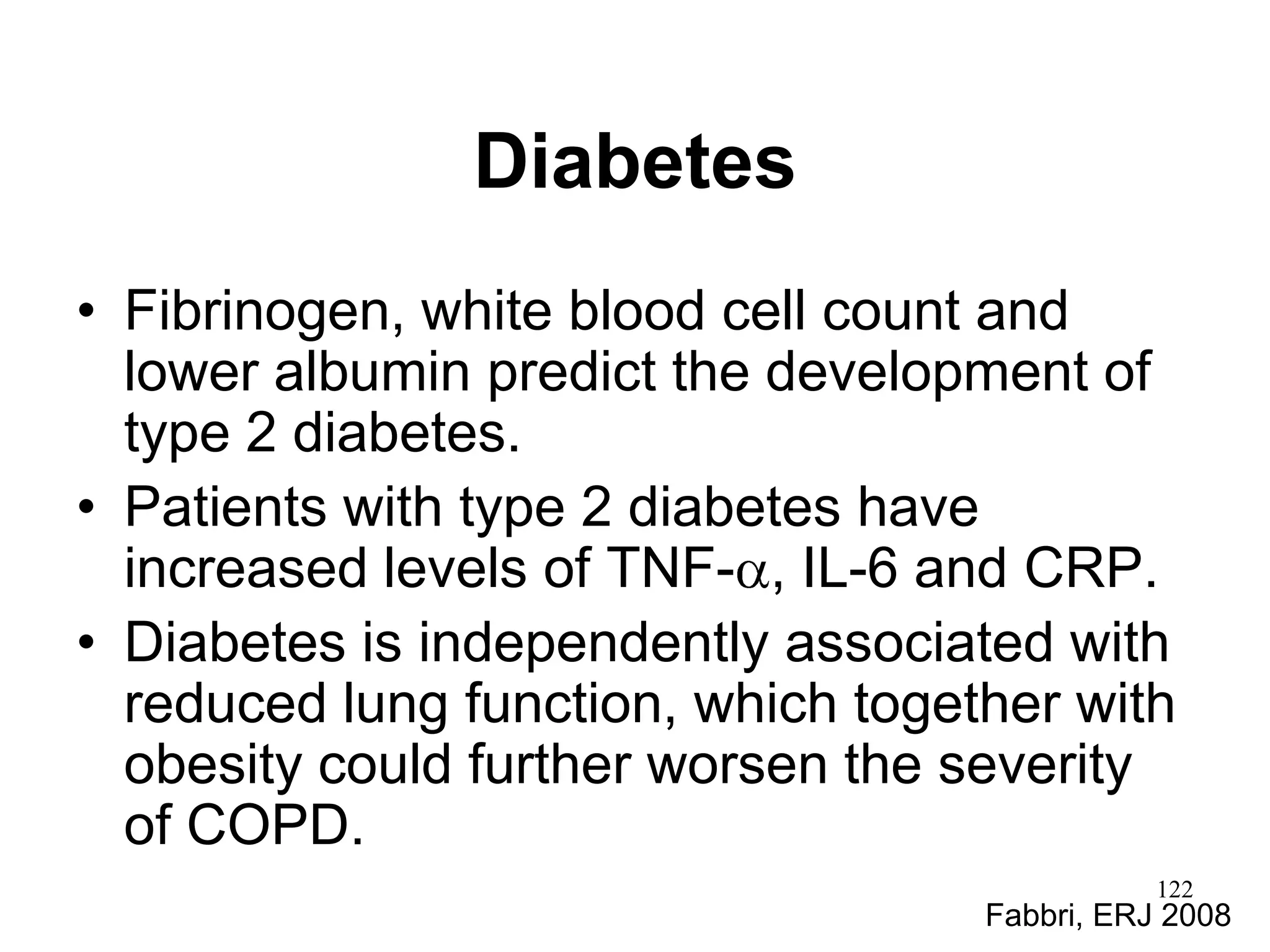 Diabetes
• Fibrinogen, white blood cell count and
lower albumin predict the development of
type 2 diabetes.
• Patients with type 2 diabetes have
increased levels of TNF- , IL-6 and CRP.
• Diabetes is independently associated with
reduced lung function, which together with
obesity could further worsen the severity
of COPD.
Fabbri, ERJ 2008
122
 