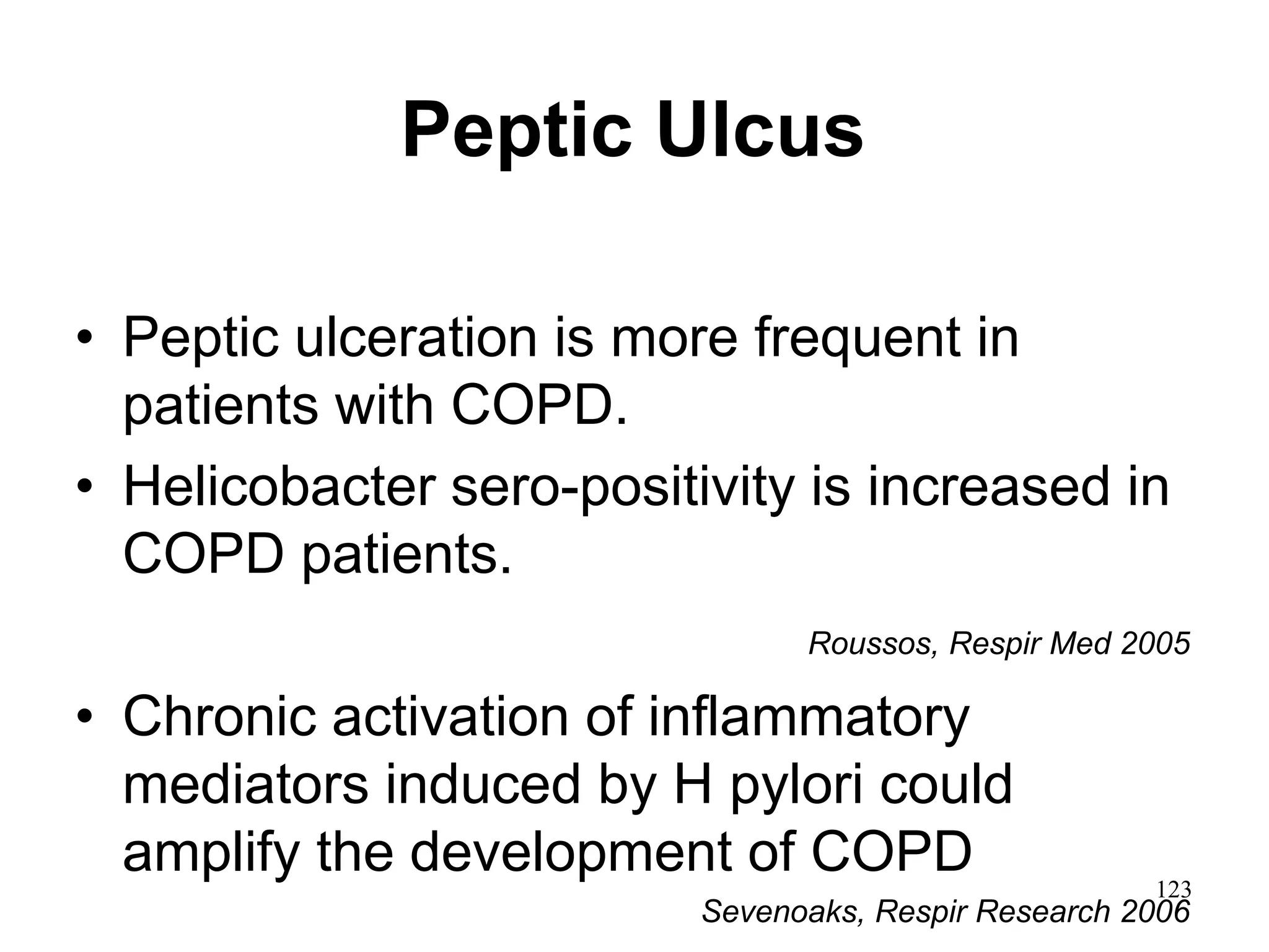 Peptic Ulcus
• Peptic ulceration is more frequent in
patients with COPD.
• Helicobacter sero-positivity is increased in
COPD patients.
Roussos, Respir Med 2005
• Chronic activation of inflammatory
mediators induced by H pylori could
amplify the development of COPD
Sevenoaks, Respir Research 2006
123
 