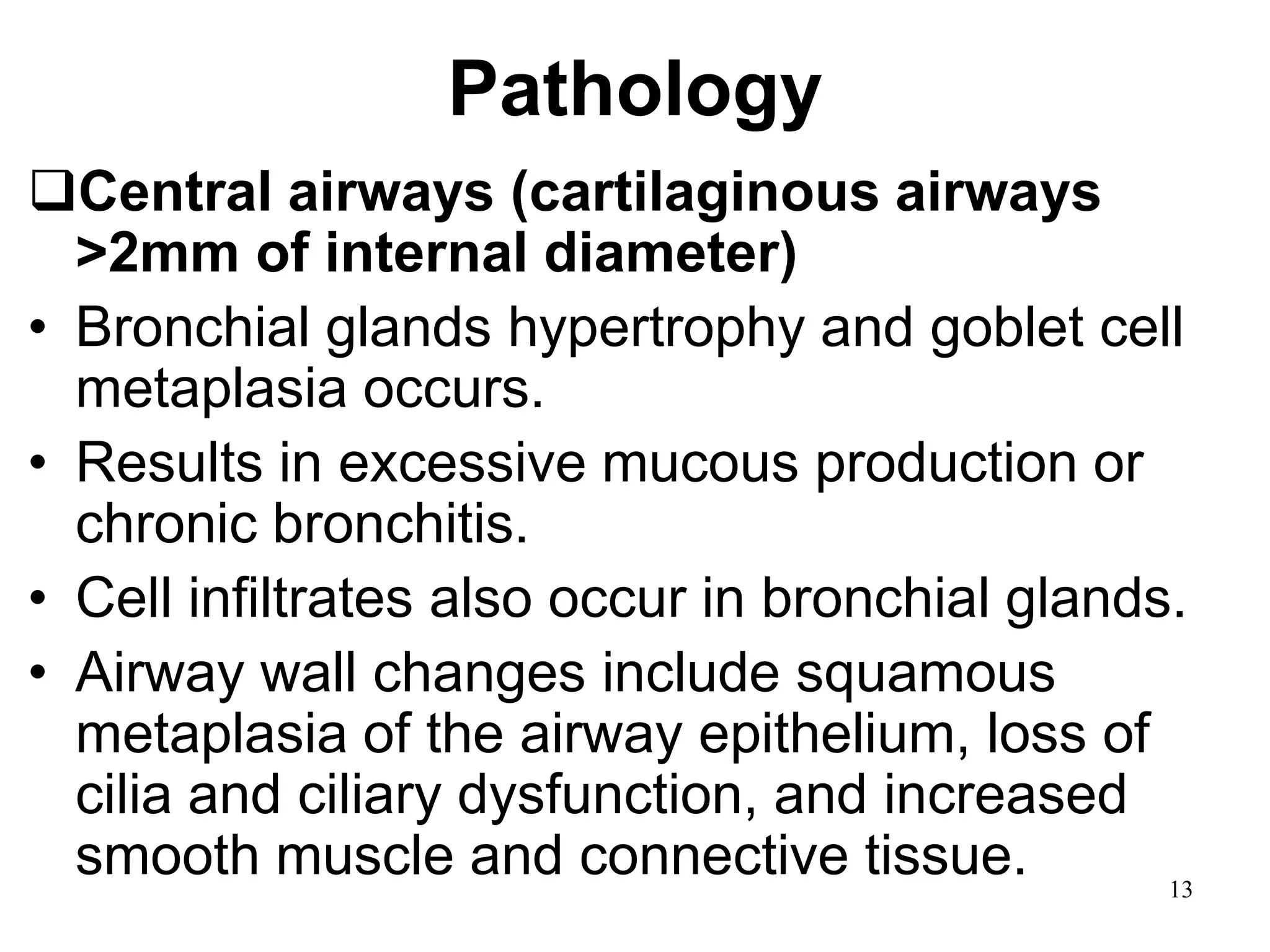 Pathology
Central airways (cartilaginous airways
>2mm of internal diameter)
• Bronchial glands hypertrophy and goblet cell
metaplasia occurs.
• Results in excessive mucous production or
chronic bronchitis.
• Cell infiltrates also occur in bronchial glands.
• Airway wall changes include squamous
metaplasia of the airway epithelium, loss of
cilia and ciliary dysfunction, and increased
smooth muscle and connective tissue. 13
 