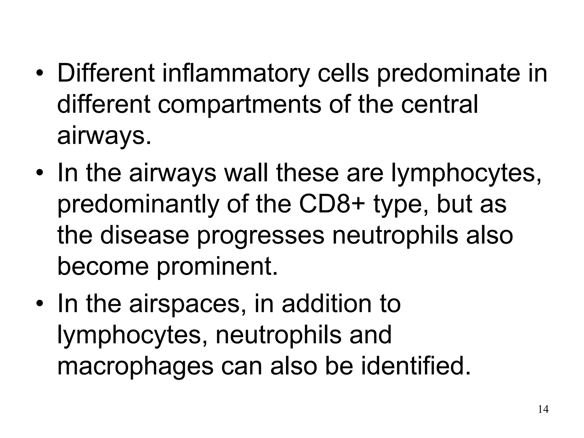 • Different inflammatory cells predominate in
different compartments of the central
airways.
• In the airways wall these are lymphocytes,
predominantly of the CD8+ type, but as
the disease progresses neutrophils also
become prominent.
• In the airspaces, in addition to
lymphocytes, neutrophils and
macrophages can also be identified.
14
 