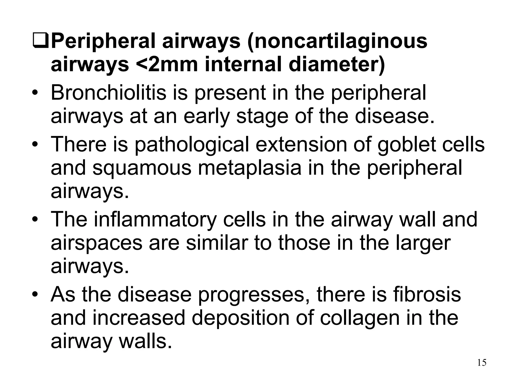 Peripheral airways (noncartilaginous
airways <2mm internal diameter)
• Bronchiolitis is present in the peripheral
airways at an early stage of the disease.
• There is pathological extension of goblet cells
and squamous metaplasia in the peripheral
airways.
• The inflammatory cells in the airway wall and
airspaces are similar to those in the larger
airways.
• As the disease progresses, there is fibrosis
and increased deposition of collagen in the
airway walls.
15
 