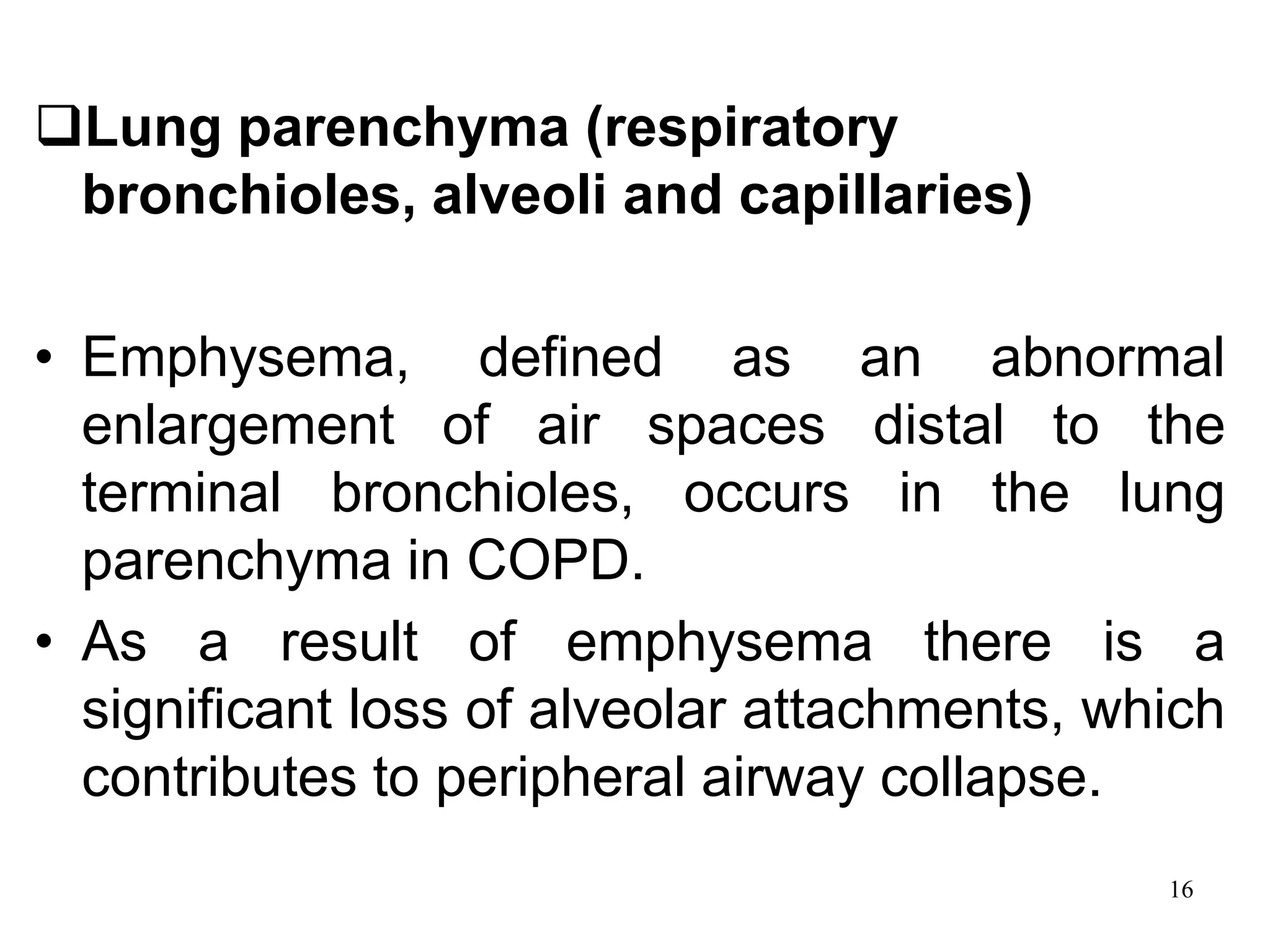 Lung parenchyma (respiratory
bronchioles, alveoli and capillaries)
• Emphysema, defined as an abnormal
enlargement of air spaces distal to the
terminal bronchioles, occurs in the lung
parenchyma in COPD.
• As a result of emphysema there is a
significant loss of alveolar attachments, which
contributes to peripheral airway collapse.
16
 