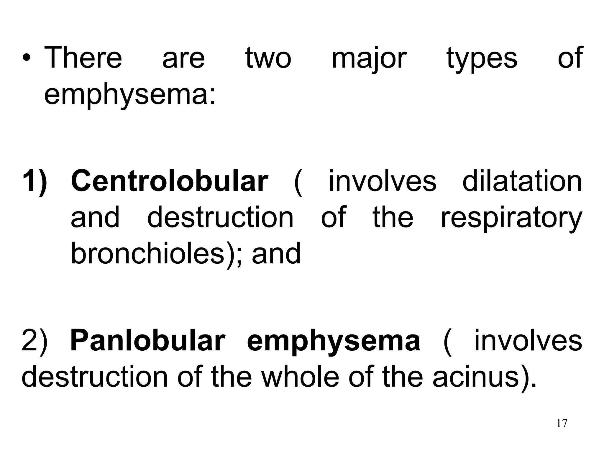 • There are two major types of
emphysema:
1) Centrolobular ( involves dilatation
and destruction of the respiratory
bronchioles); and
2) Panlobular emphysema ( involves
destruction of the whole of the acinus).
17
 