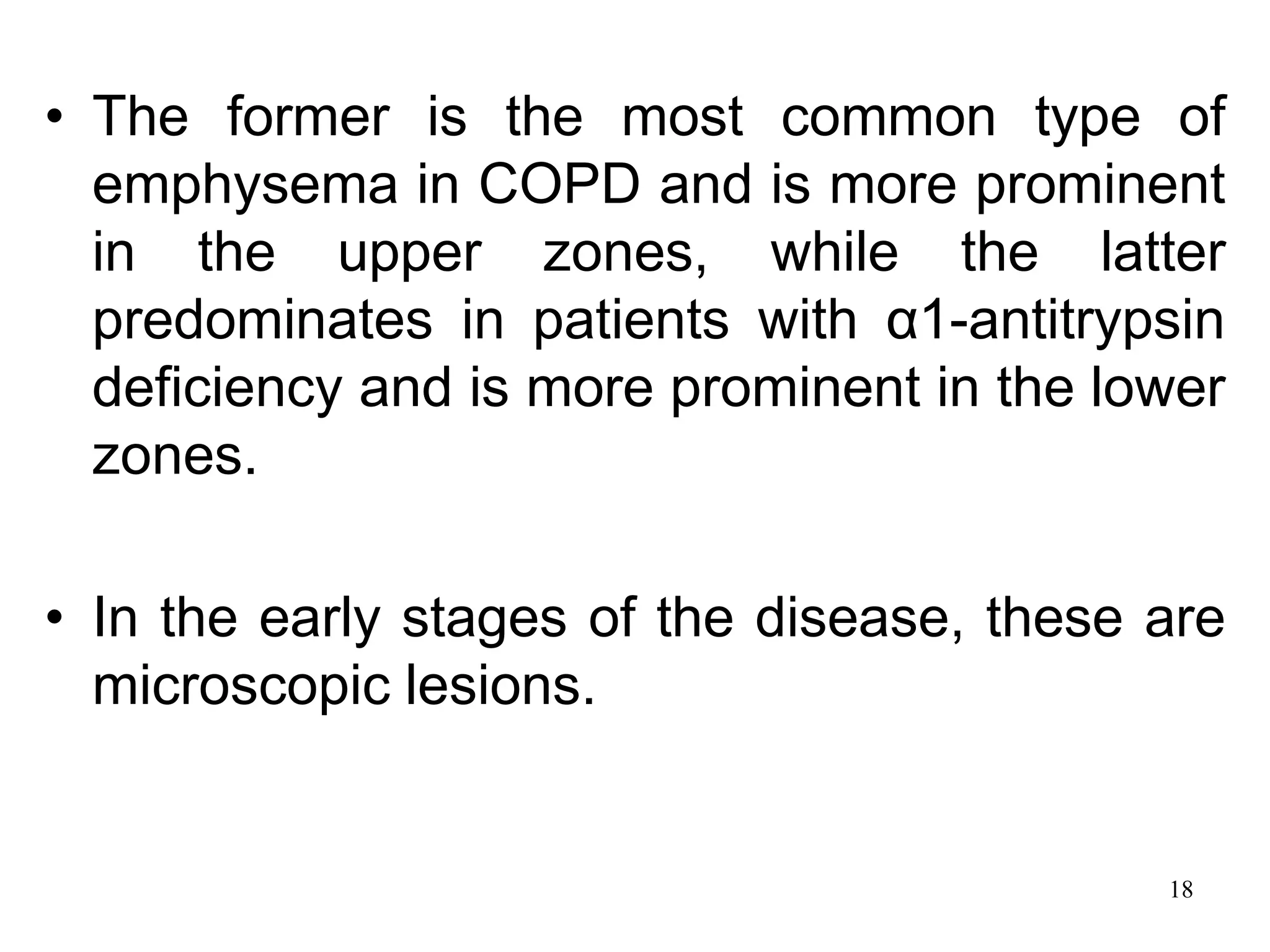 • The former is the most common type of
emphysema in COPD and is more prominent
in the upper zones, while the latter
predominates in patients with α1-antitrypsin
deficiency and is more prominent in the lower
zones.
• In the early stages of the disease, these are
microscopic lesions.
18
 