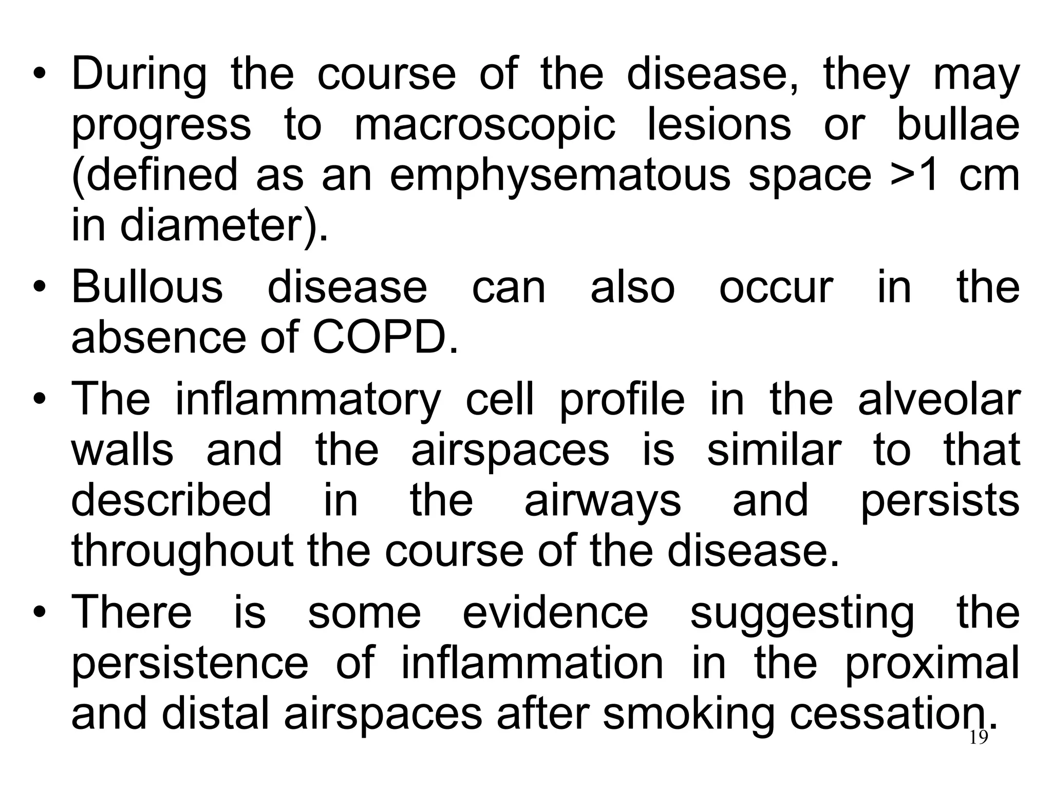 • During the course of the disease, they may
progress to macroscopic lesions or bullae
(defined as an emphysematous space >1 cm
in diameter).
• Bullous disease can also occur in the
absence of COPD.
• The inflammatory cell profile in the alveolar
walls and the airspaces is similar to that
described in the airways and persists
throughout the course of the disease.
• There is some evidence suggesting the
persistence of inflammation in the proximal
and distal airspaces after smoking cessation.19
 