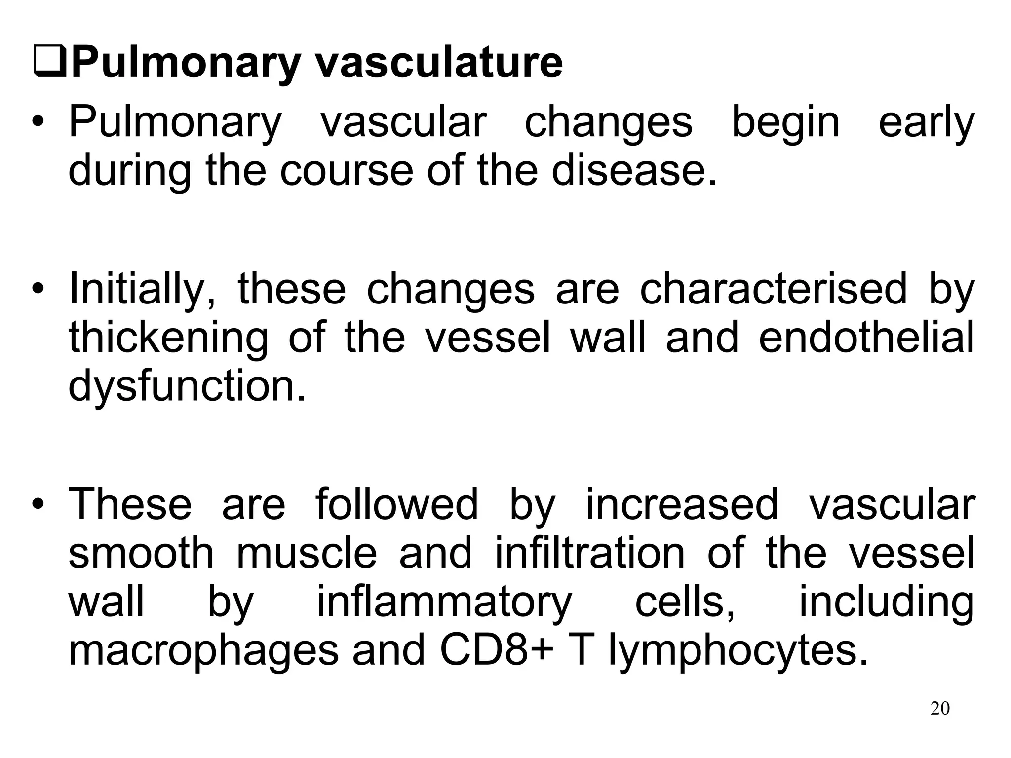 Pulmonary vasculature
• Pulmonary vascular changes begin early
during the course of the disease.
• Initially, these changes are characterised by
thickening of the vessel wall and endothelial
dysfunction.
• These are followed by increased vascular
smooth muscle and infiltration of the vessel
wall by inflammatory cells, including
macrophages and CD8+ T lymphocytes.
20
 
