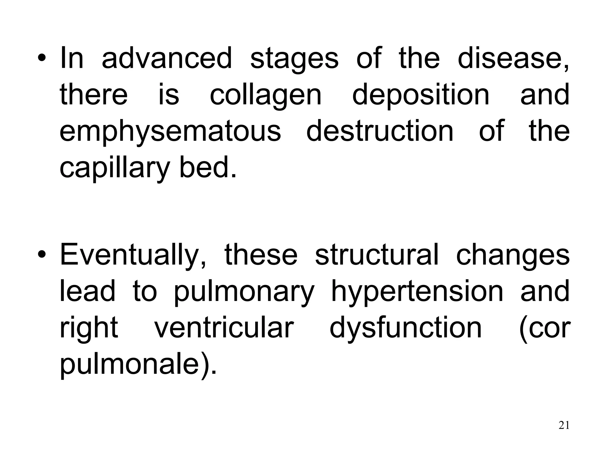 • In advanced stages of the disease,
there is collagen deposition and
emphysematous destruction of the
capillary bed.
• Eventually, these structural changes
lead to pulmonary hypertension and
right ventricular dysfunction (cor
pulmonale).
21
 