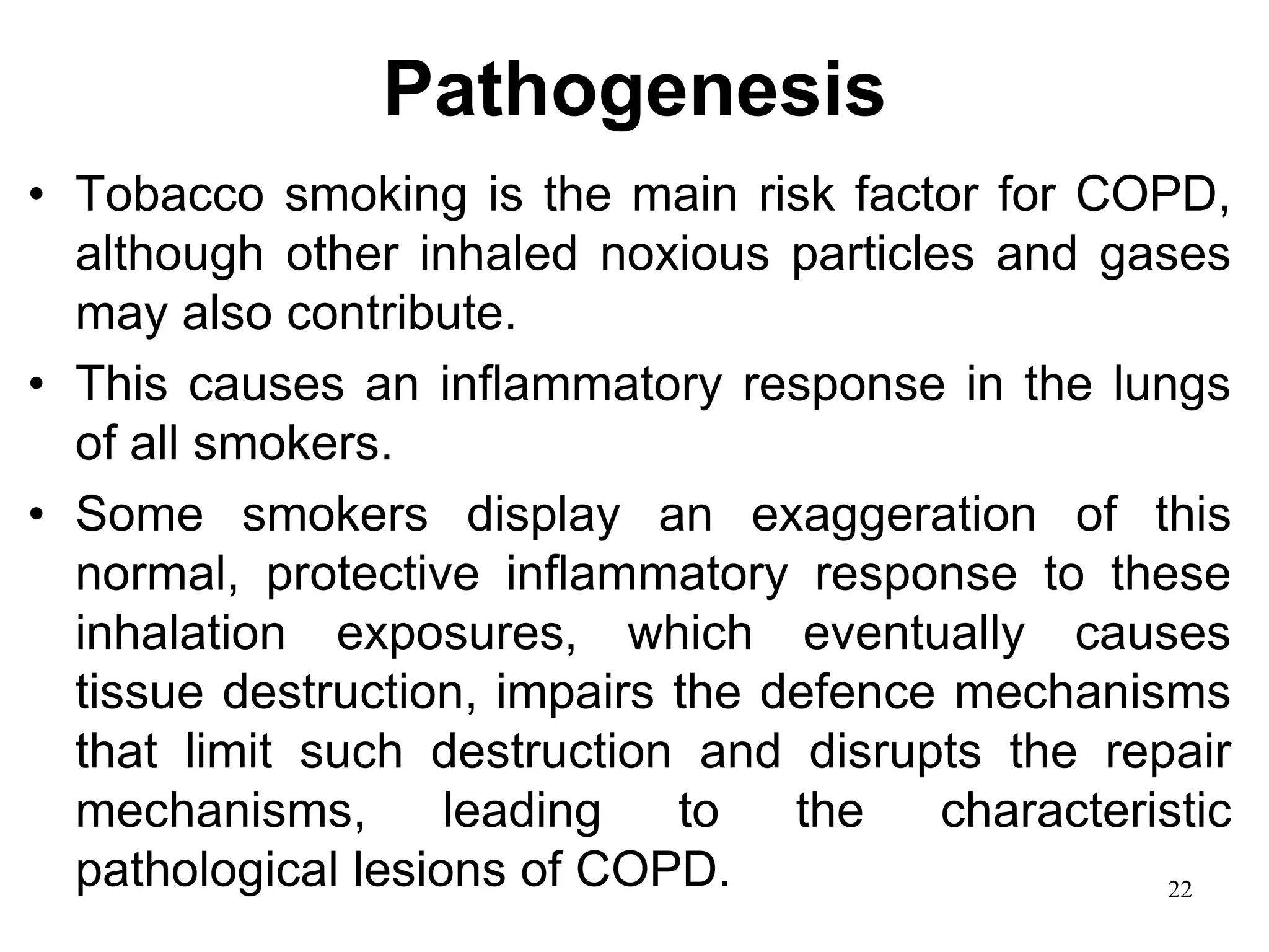 Pathogenesis
• Tobacco smoking is the main risk factor for COPD,
although other inhaled noxious particles and gases
may also contribute.
• This causes an inflammatory response in the lungs
of all smokers.
• Some smokers display an exaggeration of this
normal, protective inflammatory response to these
inhalation exposures, which eventually causes
tissue destruction, impairs the defence mechanisms
that limit such destruction and disrupts the repair
mechanisms, leading to the characteristic
pathological lesions of COPD. 22
 