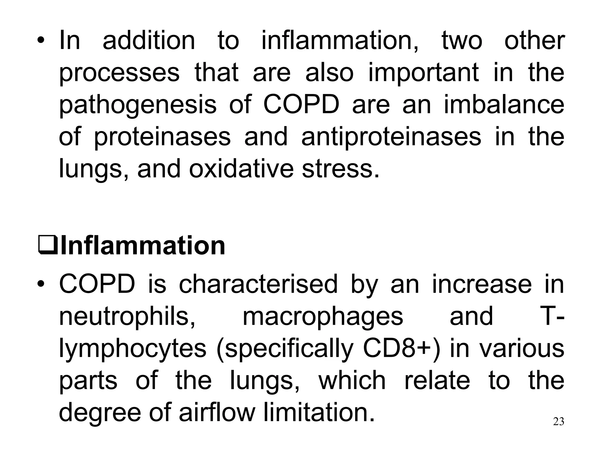 • In addition to inflammation, two other
processes that are also important in the
pathogenesis of COPD are an imbalance
of proteinases and antiproteinases in the
lungs, and oxidative stress.
Inflammation
• COPD is characterised by an increase in
neutrophils, macrophages and T-
lymphocytes (specifically CD8+) in various
parts of the lungs, which relate to the
degree of airflow limitation. 23
 
