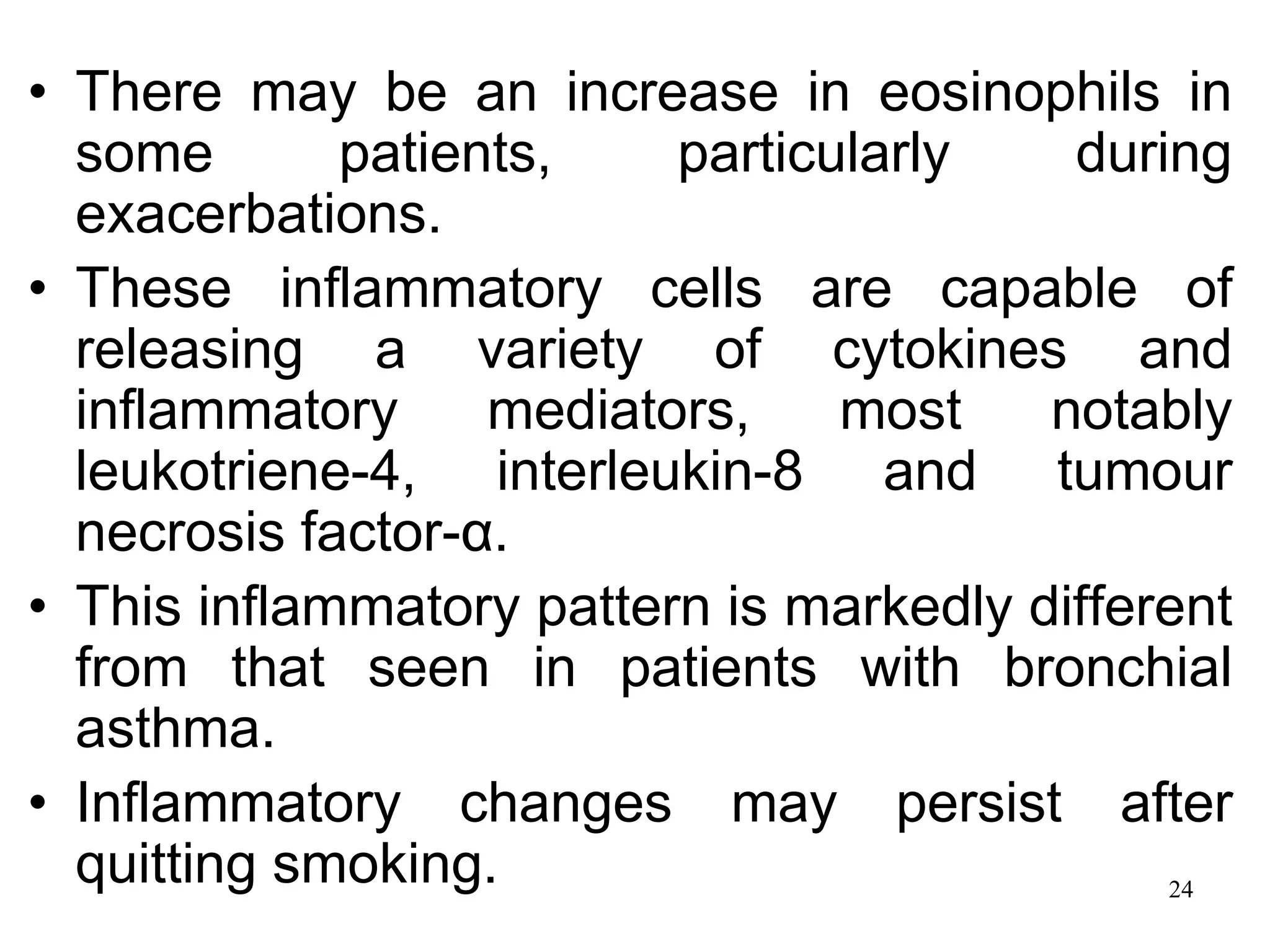 • There may be an increase in eosinophils in
some patients, particularly during
exacerbations.
• These inflammatory cells are capable of
releasing a variety of cytokines and
inflammatory mediators, most notably
leukotriene-4, interleukin-8 and tumour
necrosis factor-α.
• This inflammatory pattern is markedly different
from that seen in patients with bronchial
asthma.
• Inflammatory changes may persist after
quitting smoking. 24
 