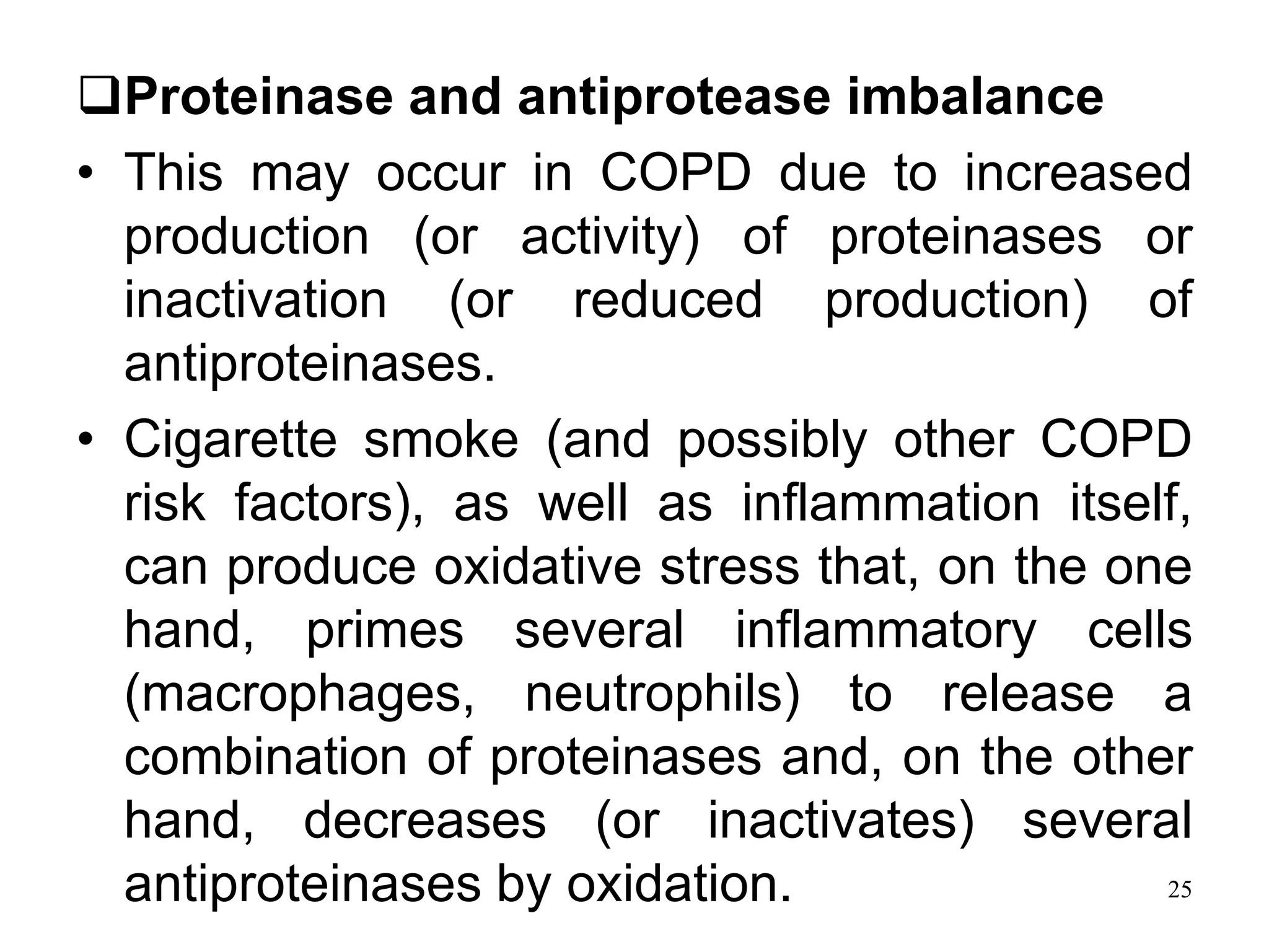 Proteinase and antiprotease imbalance
• This may occur in COPD due to increased
production (or activity) of proteinases or
inactivation (or reduced production) of
antiproteinases.
• Cigarette smoke (and possibly other COPD
risk factors), as well as inflammation itself,
can produce oxidative stress that, on the one
hand, primes several inflammatory cells
(macrophages, neutrophils) to release a
combination of proteinases and, on the other
hand, decreases (or inactivates) several
antiproteinases by oxidation. 25
 