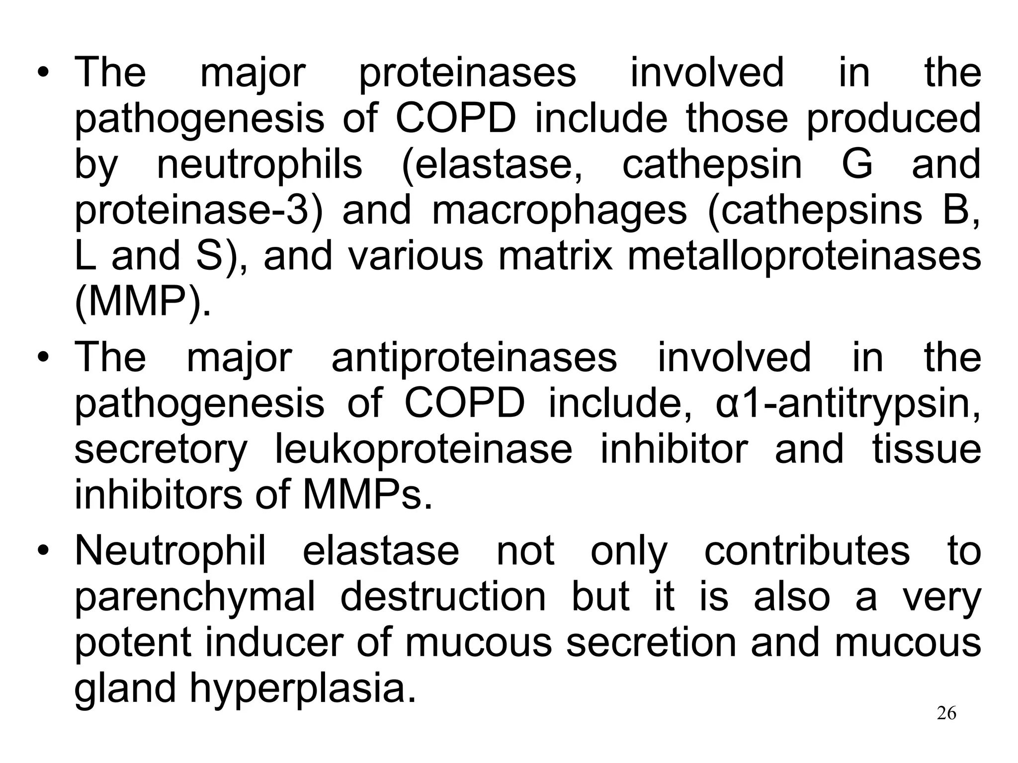 • The major proteinases involved in the
pathogenesis of COPD include those produced
by neutrophils (elastase, cathepsin G and
proteinase-3) and macrophages (cathepsins B,
L and S), and various matrix metalloproteinases
(MMP).
• The major antiproteinases involved in the
pathogenesis of COPD include, α1-antitrypsin,
secretory leukoproteinase inhibitor and tissue
inhibitors of MMPs.
• Neutrophil elastase not only contributes to
parenchymal destruction but it is also a very
potent inducer of mucous secretion and mucous
gland hyperplasia. 26
 