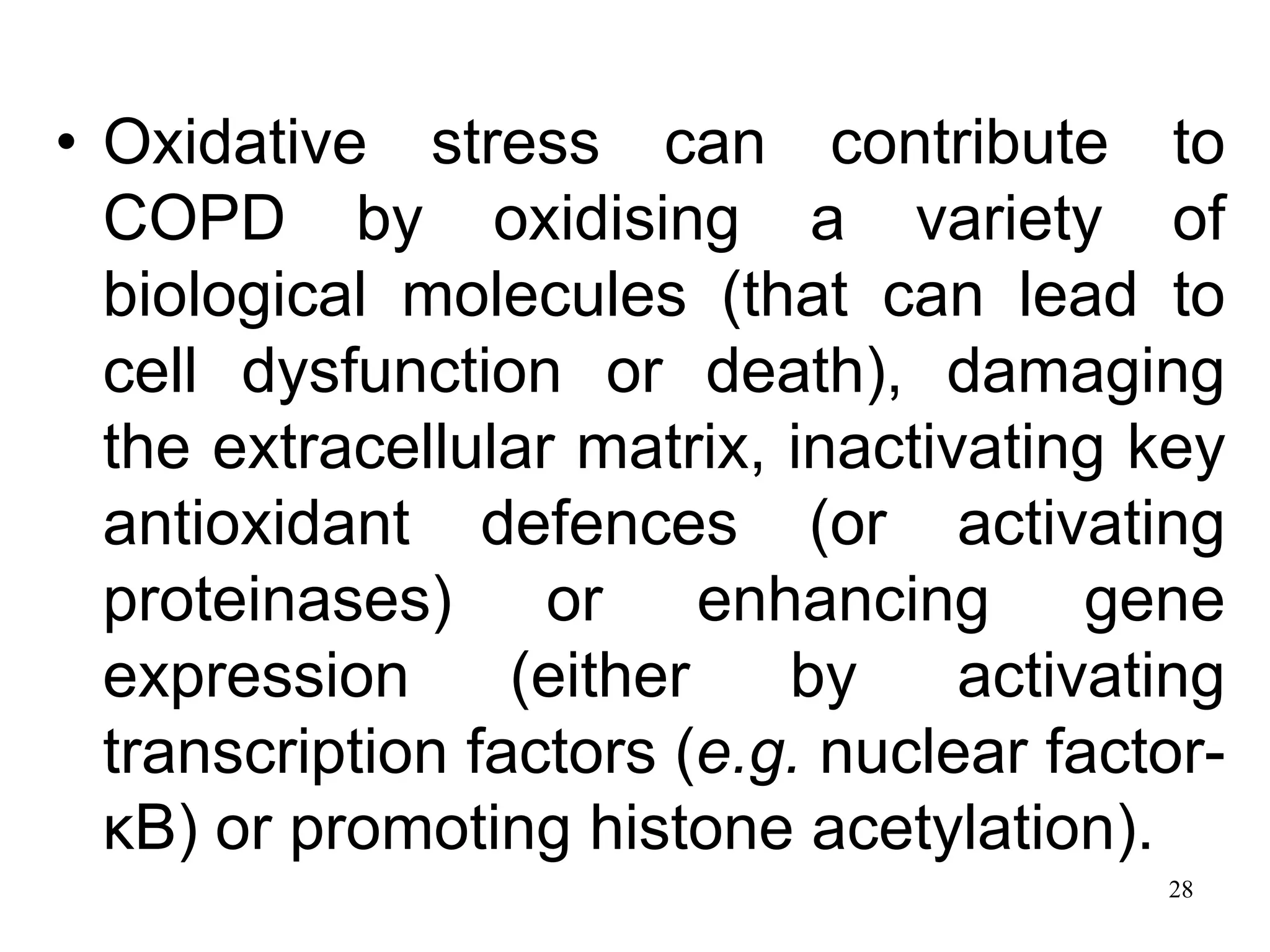 • Oxidative stress can contribute to
COPD by oxidising a variety of
biological molecules (that can lead to
cell dysfunction or death), damaging
the extracellular matrix, inactivating key
antioxidant defences (or activating
proteinases) or enhancing gene
expression (either by activating
transcription factors (e.g. nuclear factor-
κB) or promoting histone acetylation).
28
 