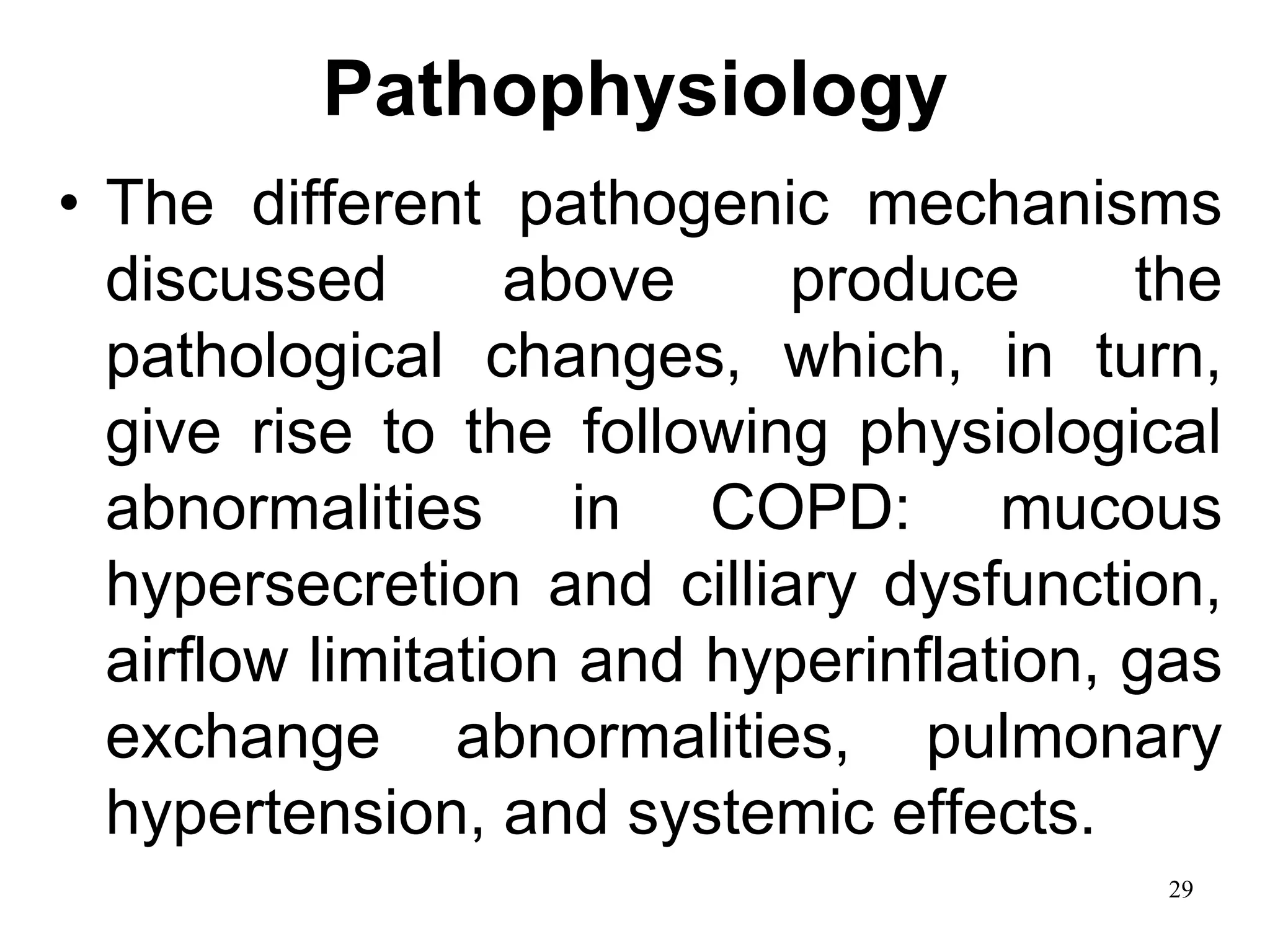 Pathophysiology
• The different pathogenic mechanisms
discussed above produce the
pathological changes, which, in turn,
give rise to the following physiological
abnormalities in COPD: mucous
hypersecretion and cilliary dysfunction,
airflow limitation and hyperinflation, gas
exchange abnormalities, pulmonary
hypertension, and systemic effects.
29
 