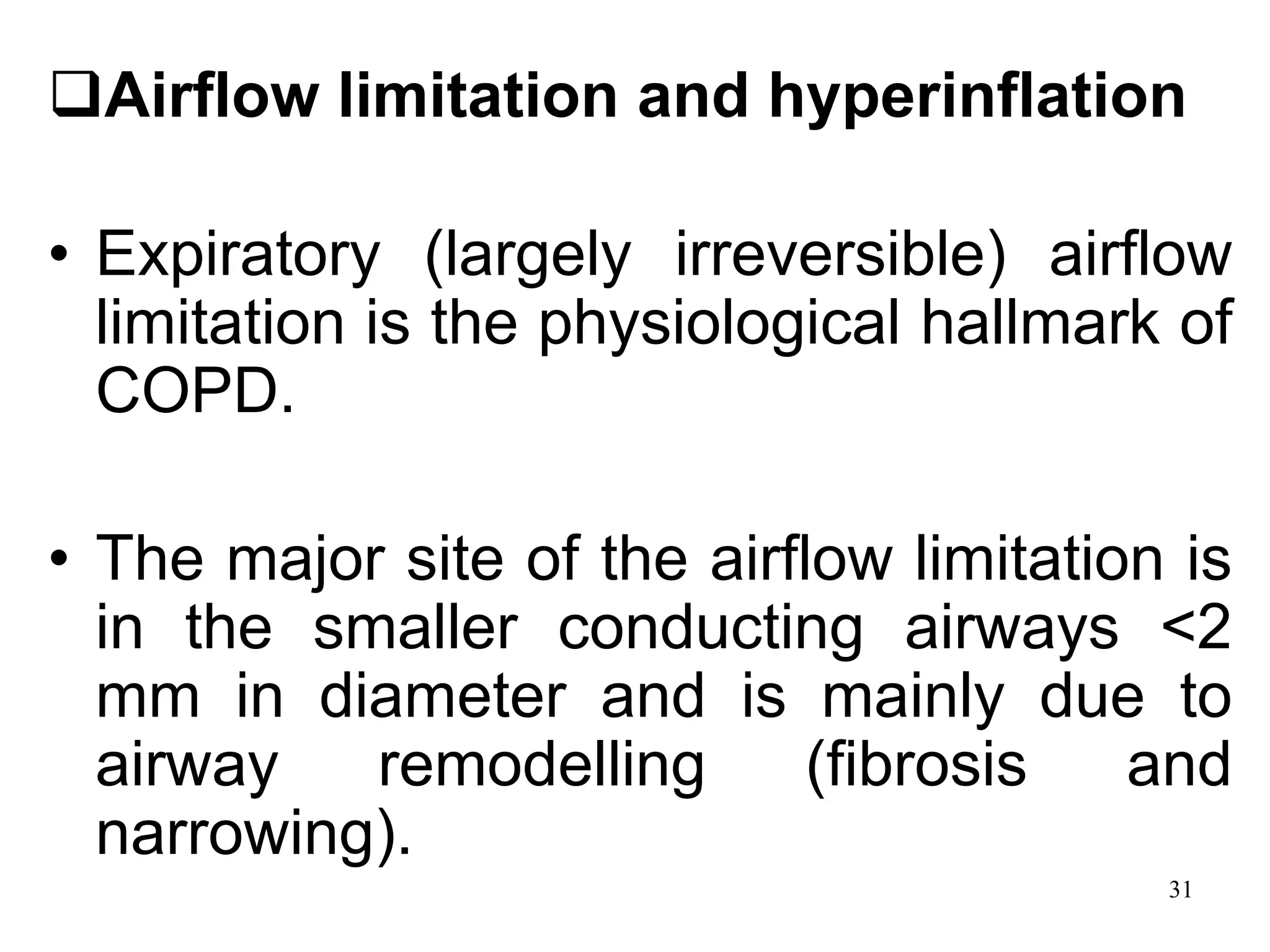 Airflow limitation and hyperinflation
• Expiratory (largely irreversible) airflow
limitation is the physiological hallmark of
COPD.
• The major site of the airflow limitation is
in the smaller conducting airways <2
mm in diameter and is mainly due to
airway remodelling (fibrosis and
narrowing).
31
 