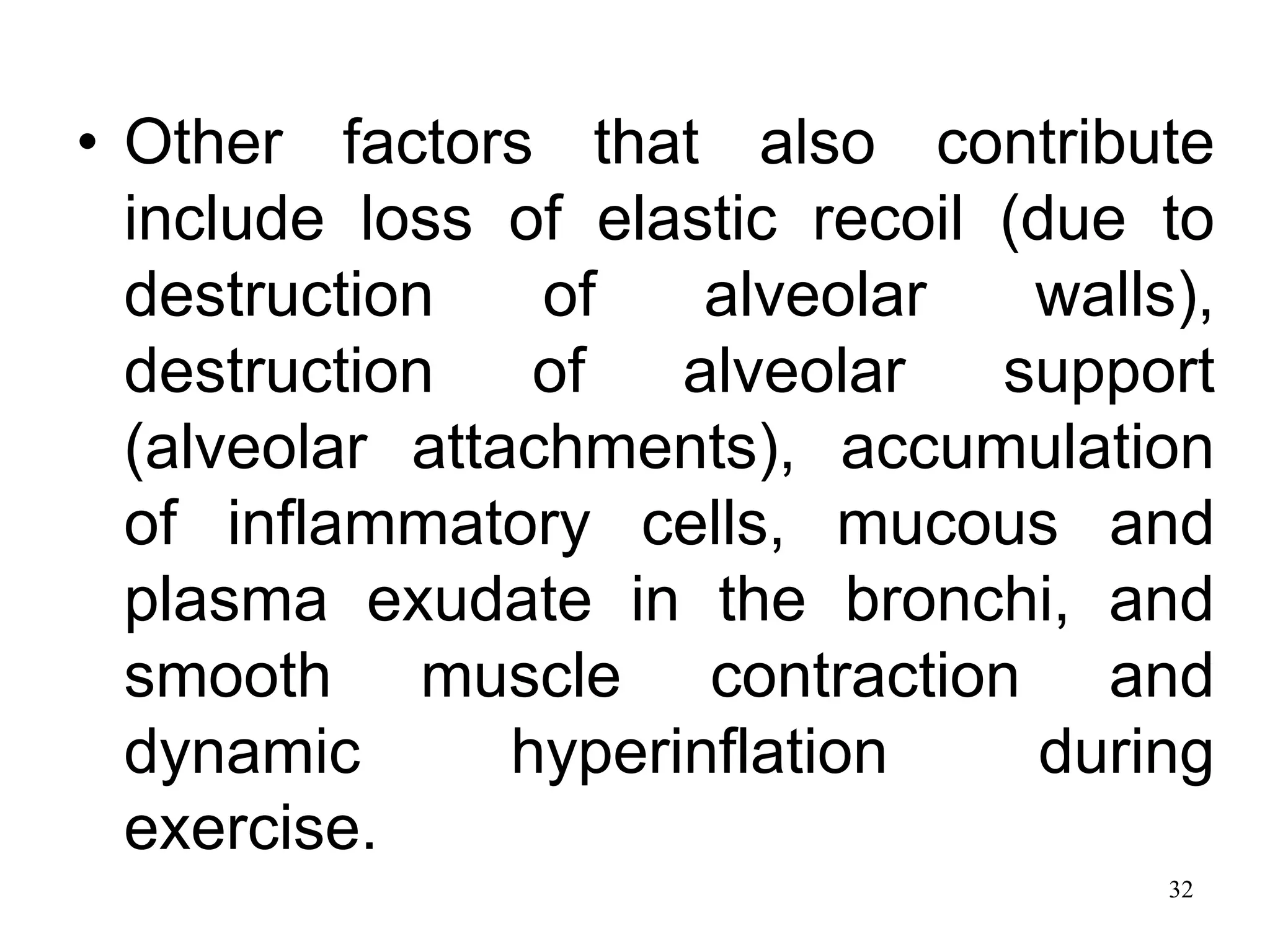 • Other factors that also contribute
include loss of elastic recoil (due to
destruction of alveolar walls),
destruction of alveolar support
(alveolar attachments), accumulation
of inflammatory cells, mucous and
plasma exudate in the bronchi, and
smooth muscle contraction and
dynamic hyperinflation during
exercise.
32
 