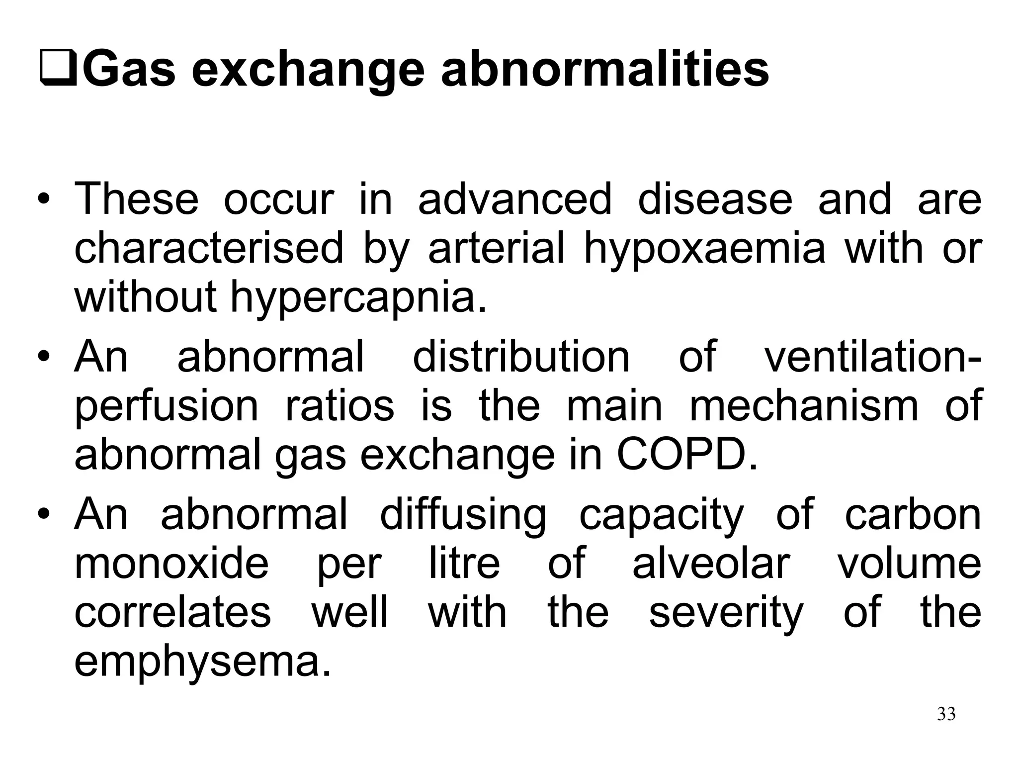 Gas exchange abnormalities
• These occur in advanced disease and are
characterised by arterial hypoxaemia with or
without hypercapnia.
• An abnormal distribution of ventilation-
perfusion ratios is the main mechanism of
abnormal gas exchange in COPD.
• An abnormal diffusing capacity of carbon
monoxide per litre of alveolar volume
correlates well with the severity of the
emphysema.
33
 