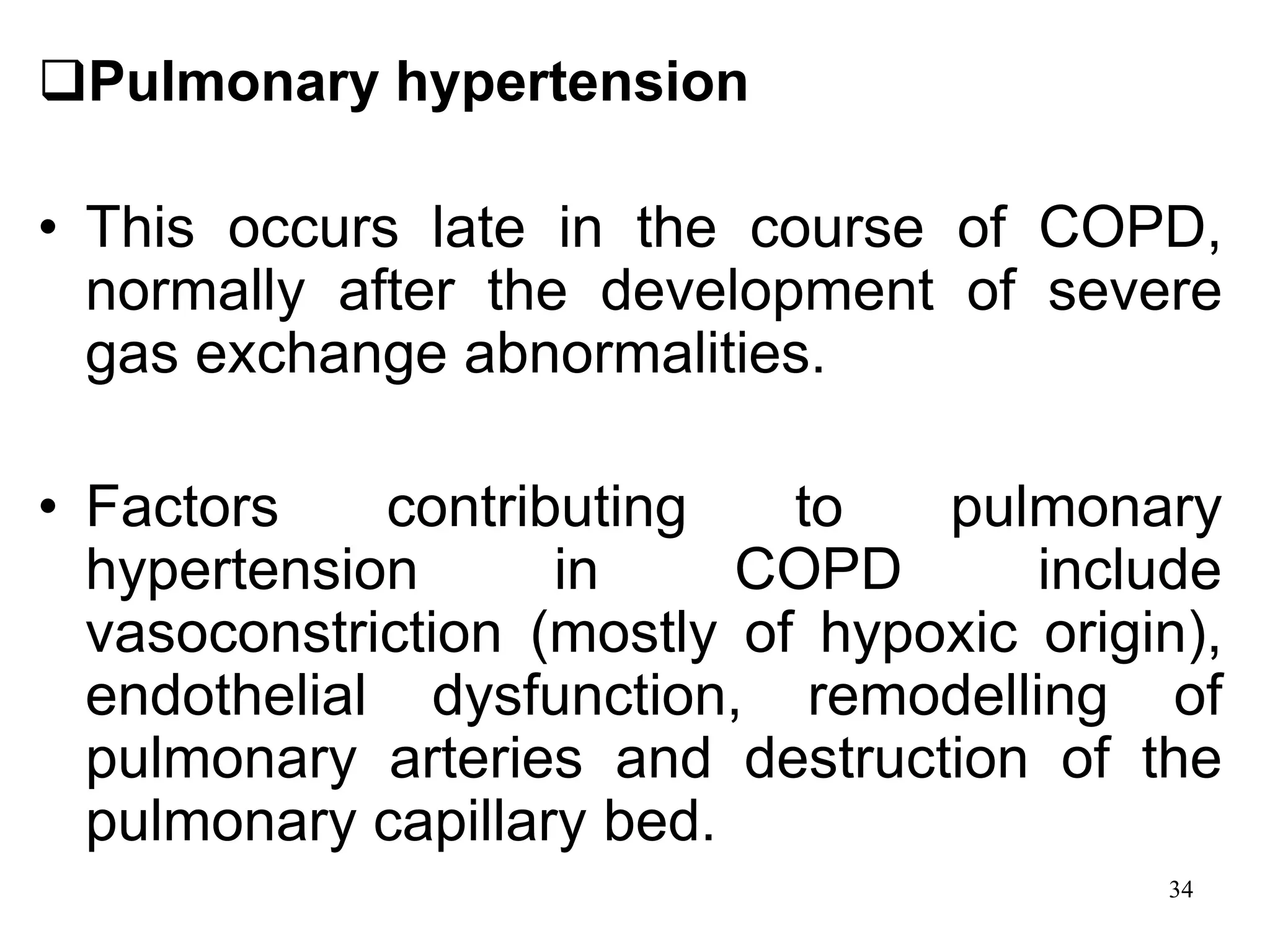 Pulmonary hypertension
• This occurs late in the course of COPD,
normally after the development of severe
gas exchange abnormalities.
• Factors contributing to pulmonary
hypertension in COPD include
vasoconstriction (mostly of hypoxic origin),
endothelial dysfunction, remodelling of
pulmonary arteries and destruction of the
pulmonary capillary bed.
34
 