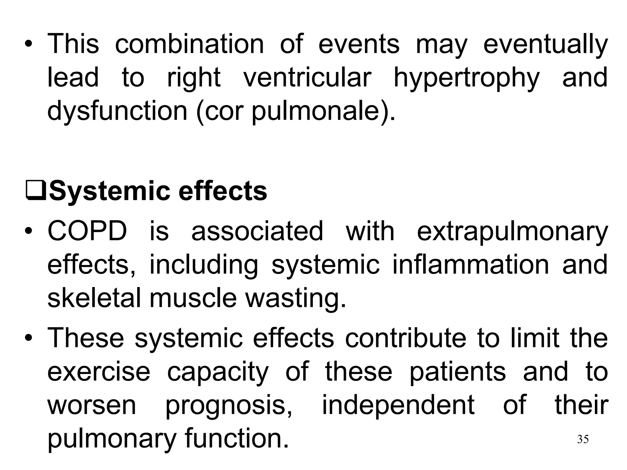 • This combination of events may eventually
lead to right ventricular hypertrophy and
dysfunction (cor pulmonale).
Systemic effects
• COPD is associated with extrapulmonary
effects, including systemic inflammation and
skeletal muscle wasting.
• These systemic effects contribute to limit the
exercise capacity of these patients and to
worsen prognosis, independent of their
pulmonary function. 35
 