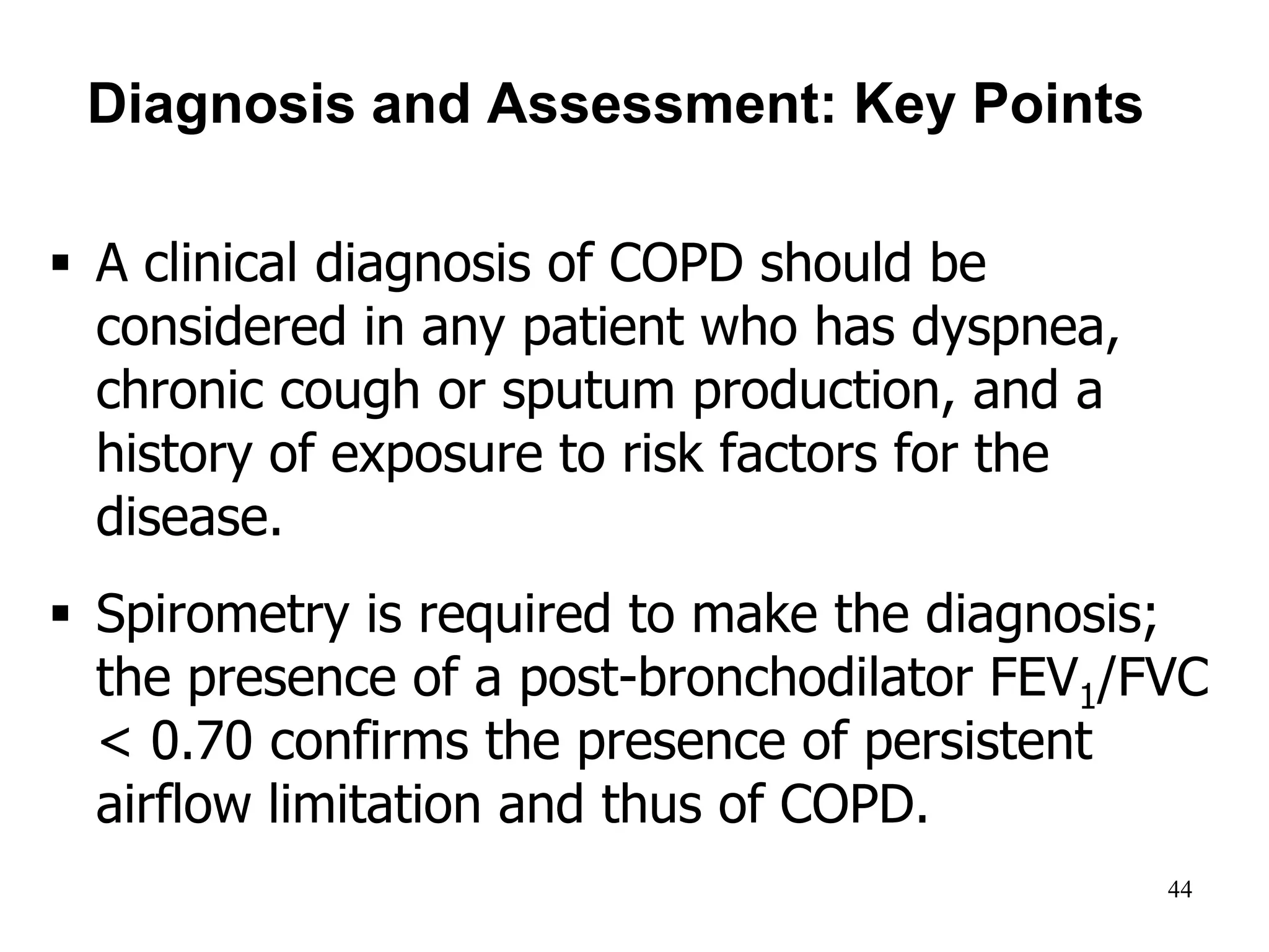 Diagnosis and Assessment: Key Points
 A clinical diagnosis of COPD should be
considered in any patient who has dyspnea,
chronic cough or sputum production, and a
history of exposure to risk factors for the
disease.
 Spirometry is required to make the diagnosis;
the presence of a post-bronchodilator FEV1/FVC
< 0.70 confirms the presence of persistent
airflow limitation and thus of COPD.
© 2014 Global Initiative for Chronic Obstructive Lung Disease
44
 