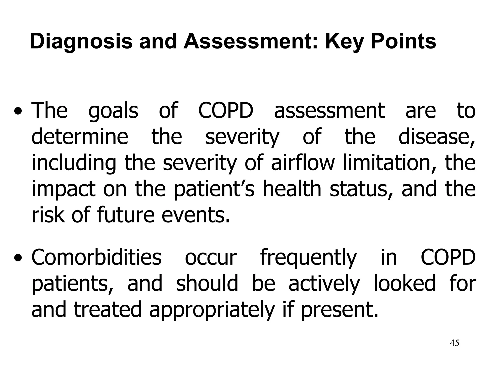 Diagnosis and Assessment: Key Points
• The goals of COPD assessment are to
determine the severity of the disease,
including the severity of airflow limitation, the
impact on the patient’s health status, and the
risk of future events.
• Comorbidities occur frequently in COPD
patients, and should be actively looked for
and treated appropriately if present.
© 2014 Global Initiative for Chronic Obstructive Lung Disease
45
 