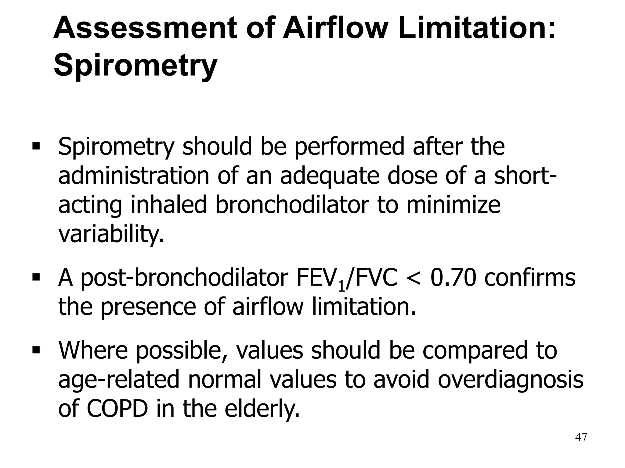 Assessment of Airflow Limitation:
Spirometry
 Spirometry should be performed after the
administration of an adequate dose of a short-
acting inhaled bronchodilator to minimize
variability.
 A post-bronchodilator FEV1/FVC < 0.70 confirms
the presence of airflow limitation.
 Where possible, values should be compared to
age-related normal values to avoid overdiagnosis
of COPD in the elderly.
© 2014 Global Initiative for Chronic Obstructive Lung Disease
47
 