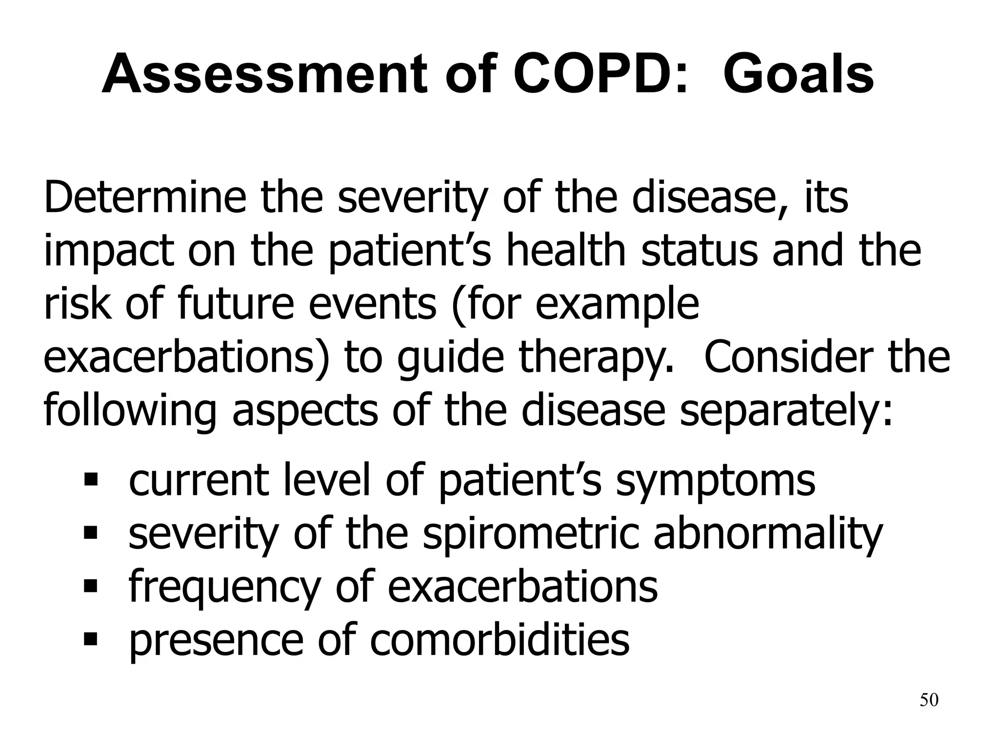 Determine the severity of the disease, its
impact on the patient’s health status and the
risk of future events (for example
exacerbations) to guide therapy. Consider the
following aspects of the disease separately:
 current level of patient’s symptoms
 severity of the spirometric abnormality
 frequency of exacerbations
 presence of comorbidities.
Assessment of COPD: Goals
© 2014 Global Initiative for Chronic Obstructive Lung Disease
50
 