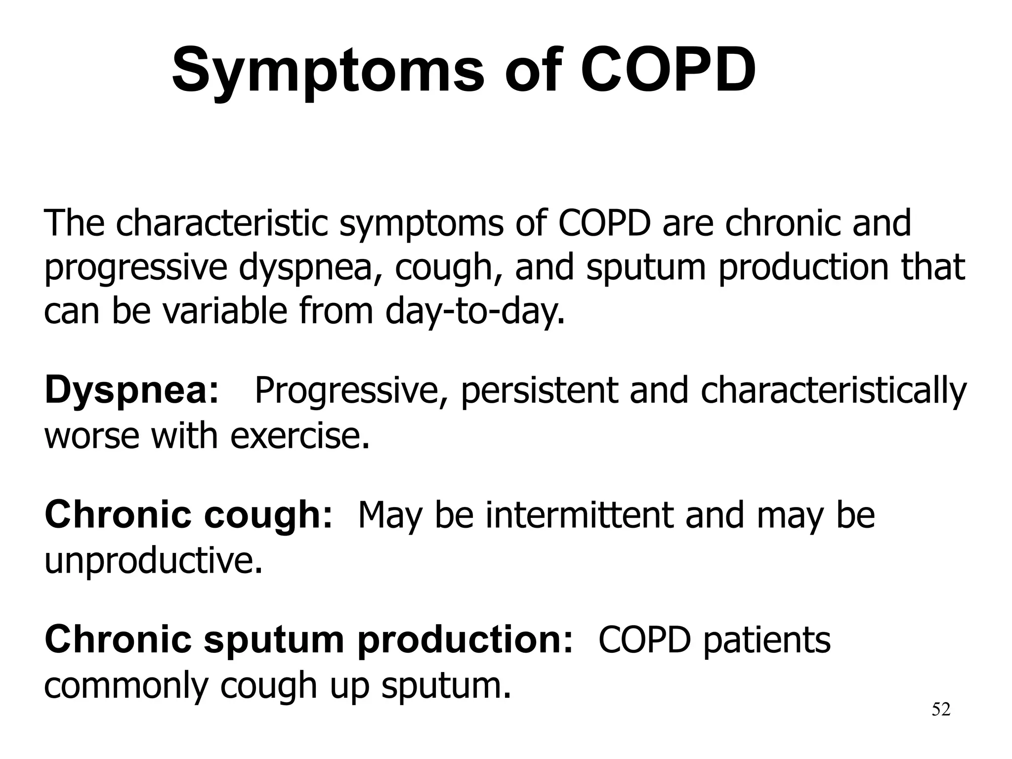 The characteristic symptoms of COPD are chronic and
progressive dyspnea, cough, and sputum production that
can be variable from day-to-day.
Dyspnea: Progressive, persistent and characteristically
worse with exercise.
Chronic cough: May be intermittent and may be
unproductive.
Chronic sputum production: COPD patients
commonly cough up sputum.
Symptoms of COPD
© 2014 Global Initiative for Chronic Obstructive Lung Disease
52
 