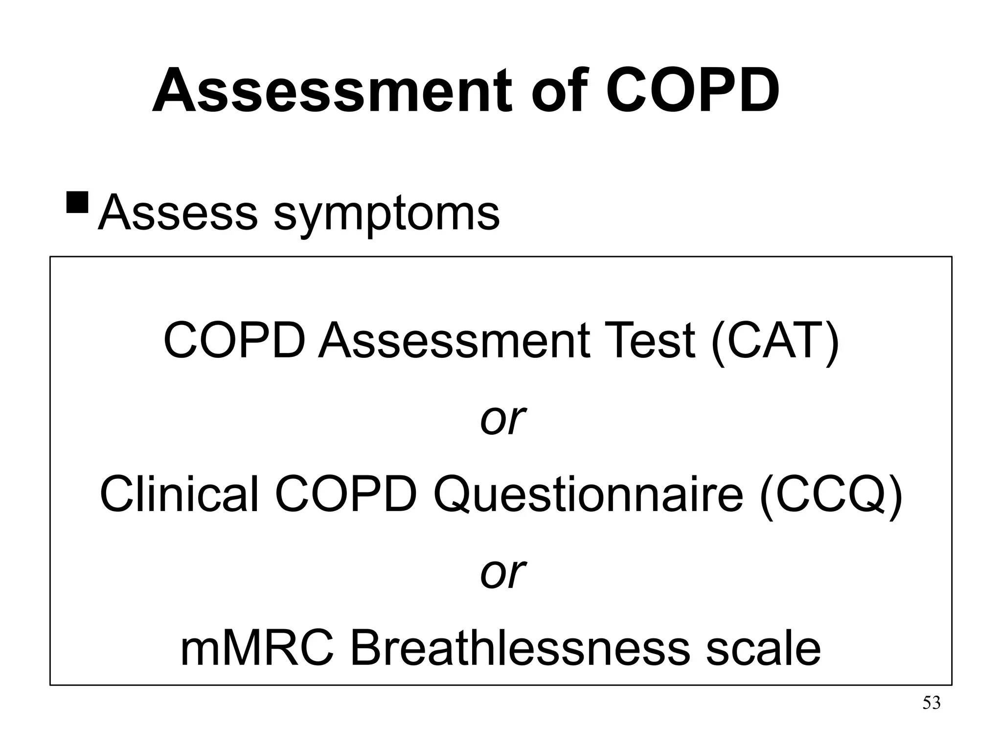 Assessment of COPD
Assess symptoms
Assess degree of airflow limitation using
spirometry
Assess risk of exacerbations
Assess comorbidities
COPD Assessment Test (CAT)
or
Clinical COPD Questionnaire (CCQ)
or
mMRC Breathlessness scale
© 2014 Global Initiative for Chronic Obstructive Lung Disease
53
 