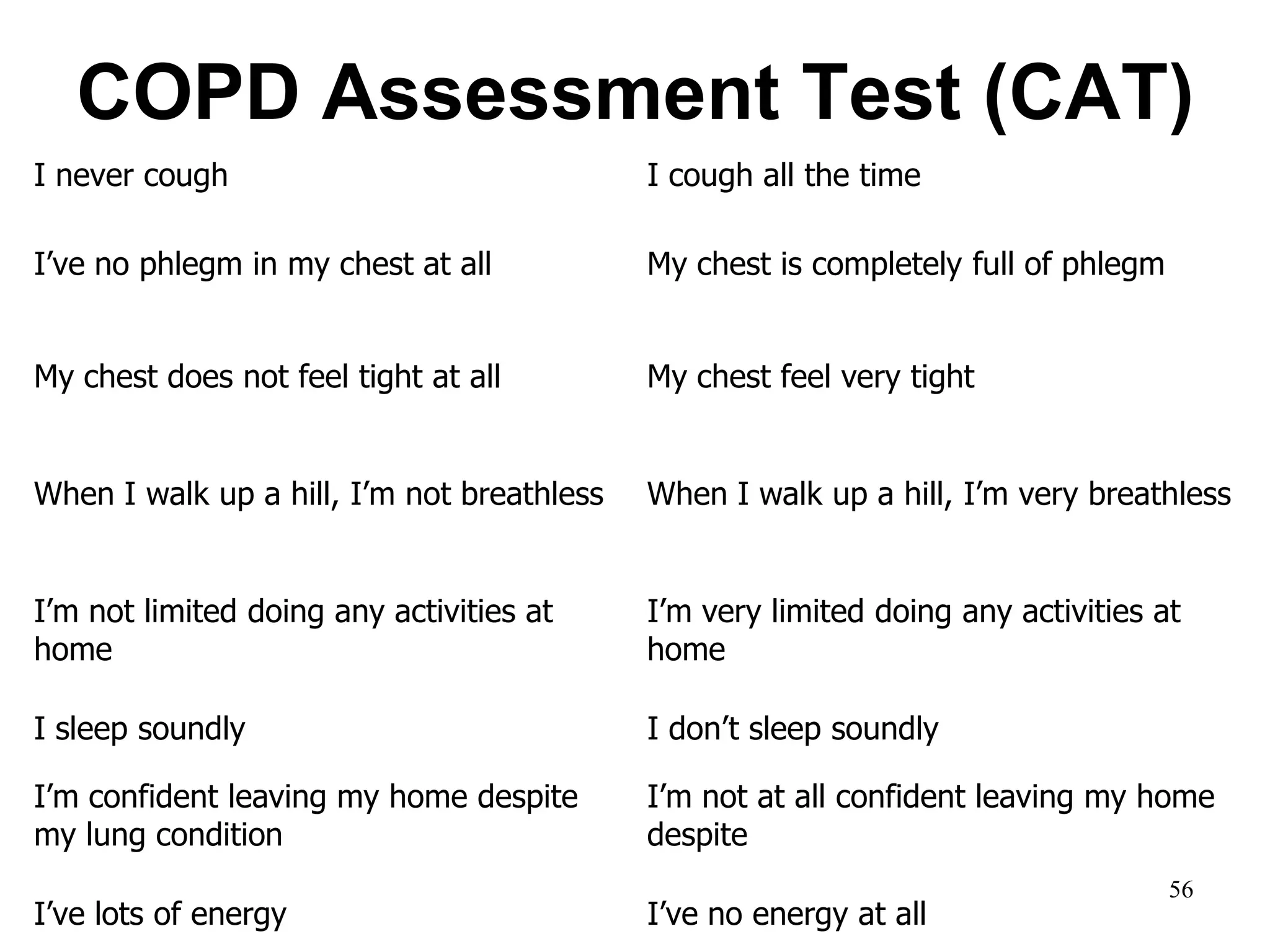 COPD Assessment Test (CAT)
I never cough I cough all the time
I’ve no phlegm in my chest at all My chest is completely full of phlegm
My chest does not feel tight at all My chest feel very tight
When I walk up a hill, I’m not breathless When I walk up a hill, I’m very breathless
I’m not limited doing any activities at
home
I’m very limited doing any activities at
home
I sleep soundly I don’t sleep soundly
I’m confident leaving my home despite
my lung condition
I’m not at all confident leaving my home
despite
I’ve lots of energy I’ve no energy at all
56
 