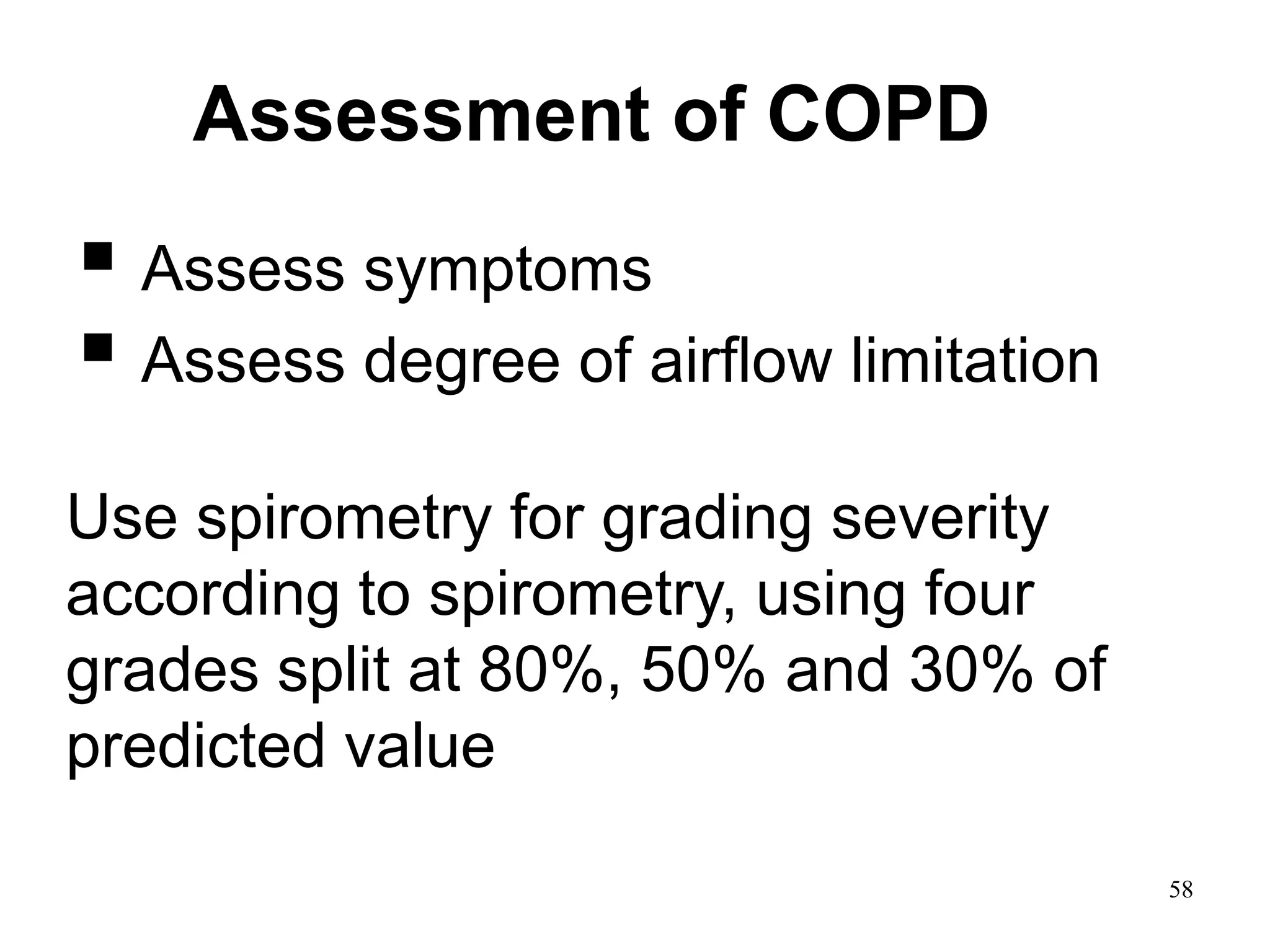 Assessment of COPD
 Assess symptoms
 Assess degree of airflow limitation
using spirometry
• Assess risk of exacerbations
Assess comorbidities
Use spirometry for grading severity
according to spirometry, using four
grades split at 80%, 50% and 30% of
predicted value
© 2014 Global Initiative for Chronic Obstructive Lung Disease
58
 