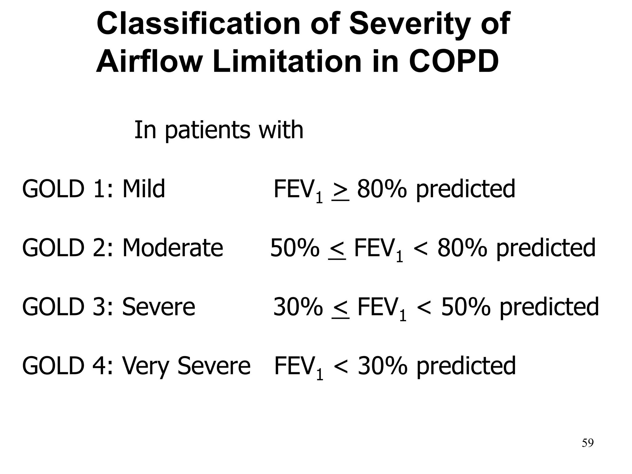Classification of Severity of
Airflow Limitation in COPD
In patients with FEV1/FVC < 0.70:
GOLD 1: Mild FEV1 > 80% predicted
GOLD 2: Moderate 50% < FEV1 < 80% predicted
GOLD 3: Severe 30% < FEV1 < 50% predicted
GOLD 4: Very Severe FEV1 < 30% predicted
*Based on Post-Bronchodilator FEV1
© 2014 Global Initiative for Chronic Obstructive Lung Disease
59
 