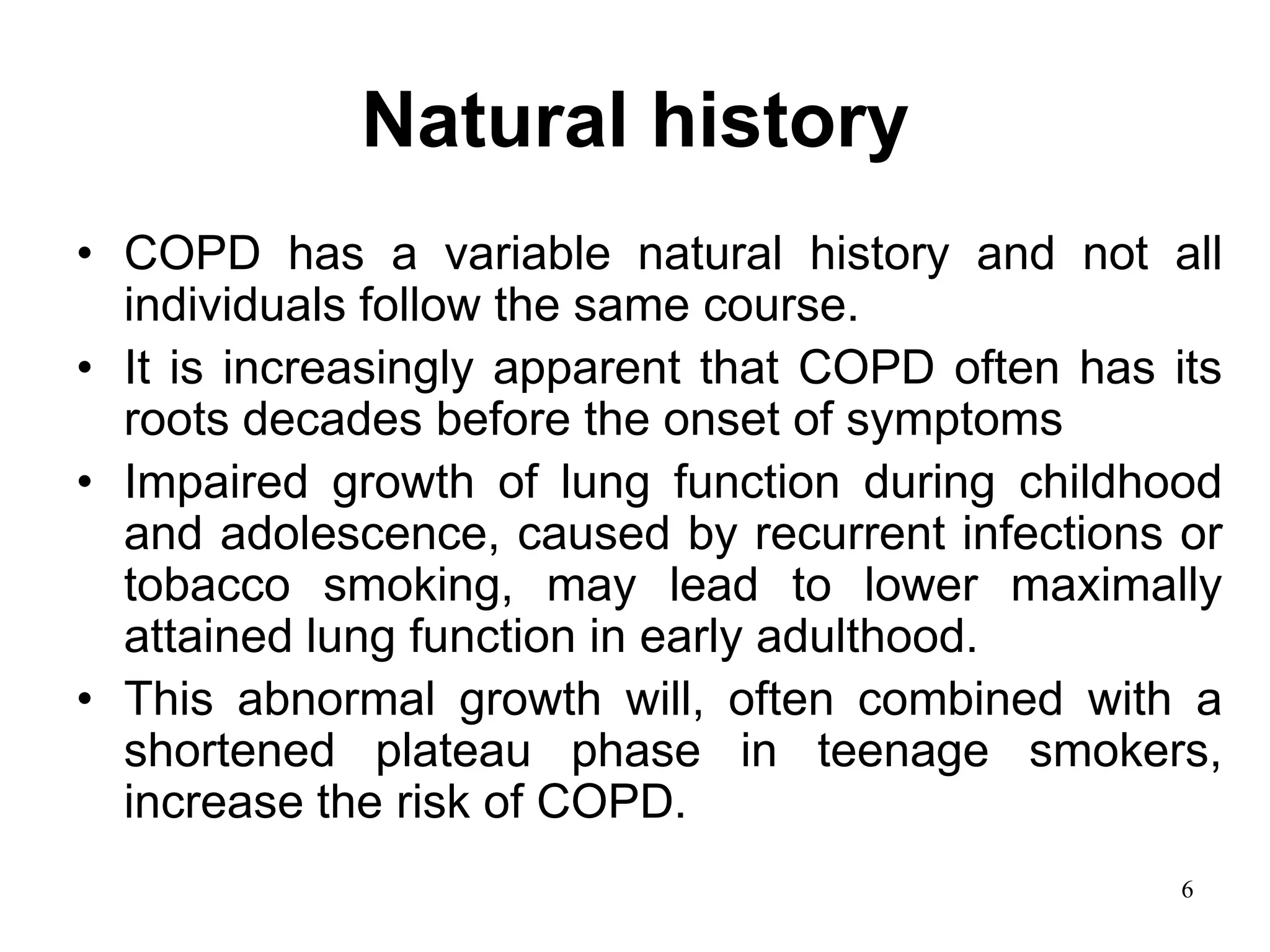 Natural history
• COPD has a variable natural history and not all
individuals follow the same course.
• It is increasingly apparent that COPD often has its
roots decades before the onset of symptoms
• Impaired growth of lung function during childhood
and adolescence, caused by recurrent infections or
tobacco smoking, may lead to lower maximally
attained lung function in early adulthood.
• This abnormal growth will, often combined with a
shortened plateau phase in teenage smokers,
increase the risk of COPD.
6
 