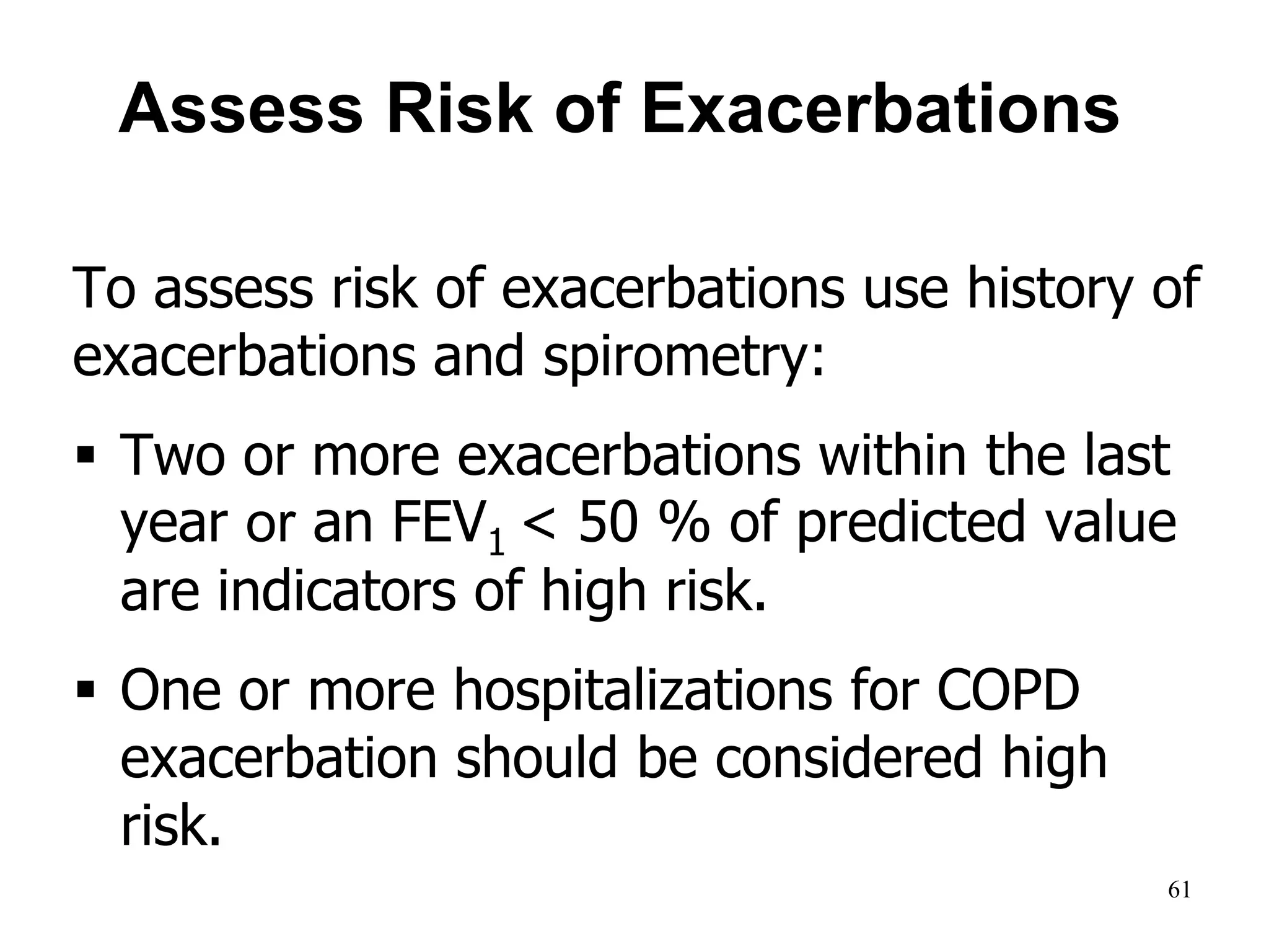 Assess Risk of Exacerbations
To assess risk of exacerbations use history of
exacerbations and spirometry:
 Two or more exacerbations within the last
year or an FEV1 < 50 % of predicted value
are indicators of high risk.
 One or more hospitalizations for COPD
exacerbation should be considered high
risk.
© 2014 Global Initiative for Chronic Obstructive Lung Disease
61
 