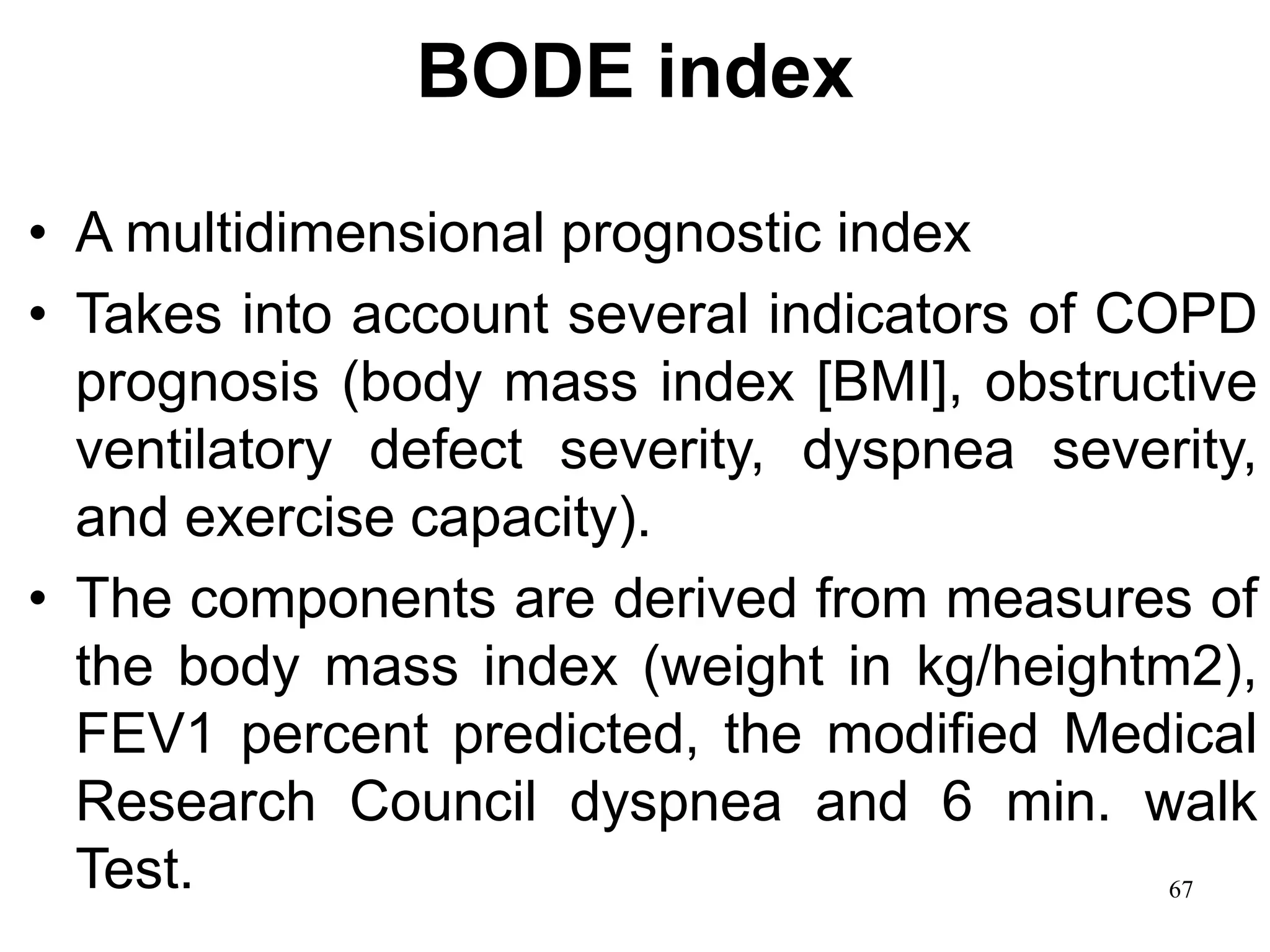 BODE index
• A multidimensional prognostic index
• Takes into account several indicators of COPD
prognosis (body mass index [BMI], obstructive
ventilatory defect severity, dyspnea severity,
and exercise capacity).
• The components are derived from measures of
the body mass index (weight in kg/heightm2),
FEV1 percent predicted, the modified Medical
Research Council dyspnea and 6 min. walk
Test. 67
 